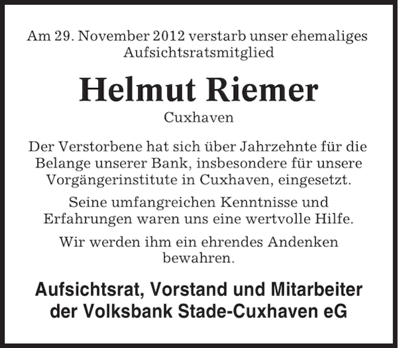 <p>Am 29. November 2012 verstarb unser ehemaliges<br />Aufsichtsratsmitglied</p><p>Helmut Riemer<br />Cuxhaven<br />Der Verstorbene hat sich über Jahrzehnte für die<br />Belange unserer Bank, insbesondere für unsere<br />Vorgängerinstitute in Cuxhaven, eingesetzt.<br />Seine umfangreichen Kenntnisse und<br />Erfahrungen waren uns eine wertvolle Hilfe.<br />Wir werden ihm ein ehrendes Andenken<br />bewahren.</p><p>Aufsichtsrat, Vorstand und Mitarbeiter<br />der Volksbank Stade-Cuxhaven eG</p>