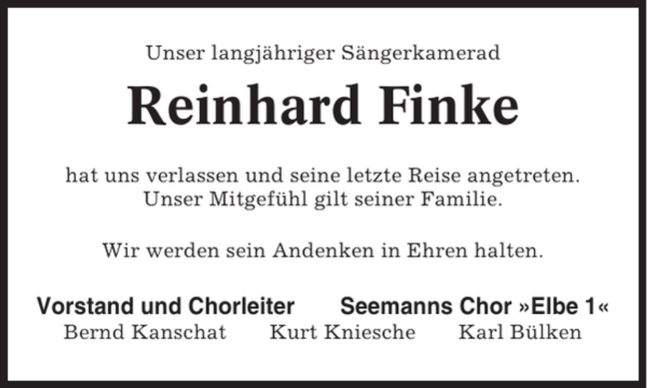 <p>Unser langjähriger Sängerkamerad</p><p>Reinhard Finke<br />hat uns verlassen und seine letzte Reise angetreten.<br />Unser Mitgefühl gilt seiner Familie.<br />Wir werden sein Andenken in Ehren halten.</p><p>Vorstand und Chorleiter<br />Bernd Kanschat</p><p>Seemanns Chor »Elbe 1«</p><p>Kurt Kniesche</p><p>Karl Bülken</p>