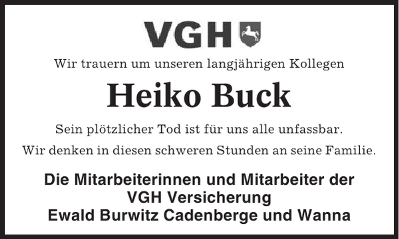 <p>Wir trauern um unseren langjährigen Kollegen</p><p>Heiko Buck<br />Sein plötzlicher Tod ist für uns alle unfassbar.<br />Wir denken in diesen schweren Stunden an seine Familie.</p><p>Die Mitarbeiterinnen und Mitarbeiter der<br />VGH Versicherung<br />Ewald Burwitz Cadenberge und Wanna</p>
