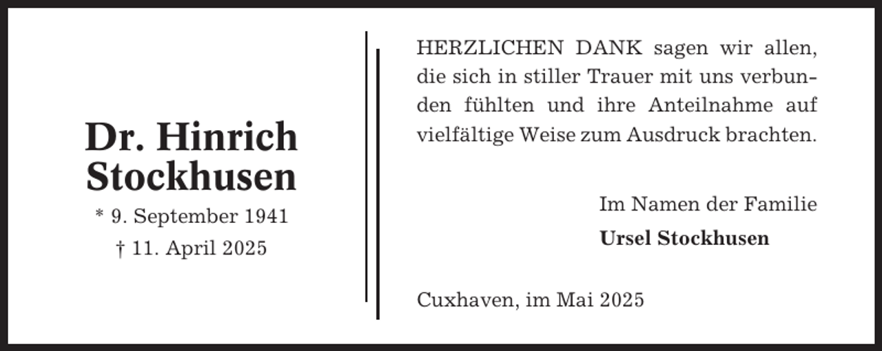 <p>Dr. Hinrich<br />Stockhusen<br />* 9. September 1941<br />† 11. April 2025</p><p>HERZLICHEN DANK sagen wir allen,<br />die sich in stiller Trauer mit uns verbunden fühlten und ihre Anteilnahme auf<br />vielfältige Weise zum Ausdruck brachten.<br />Im Namen der Familie<br />Ursel Stockhusen<br />Cuxhaven, im Mai 2025</p>