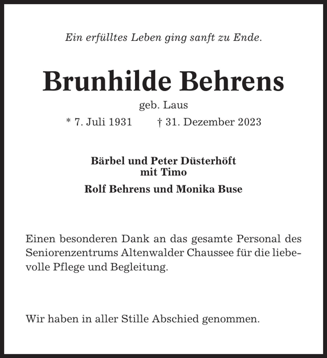 <p>Ein erfülltes Leben ging sanft zu Ende.</p><p>Brunhilde Behrens<br />geb. Laus<br />* 7. Juli 1931</p><p>† 31. Dezember 2023</p><p>Bärbel und Peter Düsterhöft<br />mit Timo<br />Rolf Behrens und Monika Buse</p><p>Einen besonderen Dank an das gesamte Personal des<br />Seniorenzentrums Altenwalder Chaussee für die liebevolle Pflege und Begleitung.</p><p>Wir haben in aller Stille Abschied genommen.</p>