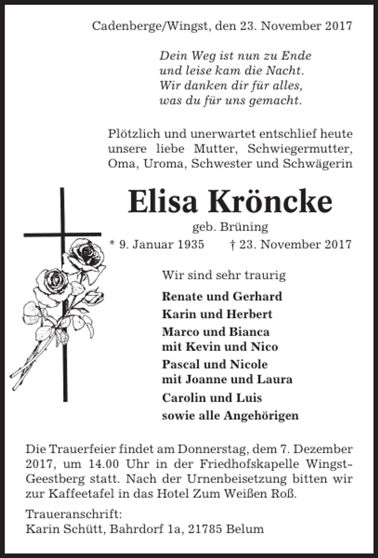 <p>Cadenberge/Wingst, den 23. November 2017<br />Dein Weg ist nun zu Ende<br />und leise kam die Nacht.<br />Wir danken dir für alles,<br />was du für uns gemacht.<br />Plötzlich und unerwartet entschlief heute<br />unsere liebe Mutter, Schwiegermutter,<br />Oma, Uroma, Schwester und Schwägerin</p><p>Elisa Kröncke<br />geb. Brüning<br />* 9. Januar 1935<br />† 23. November 2017<br />Wir sind sehr traurig<br />Renate und Gerhard<br />Karin und Herbert<br />Marco und Bianca<br />mit Kevin und Nico<br />Pascal und Nicole<br />mit Joanne und Laura<br />Carolin und Luis<br />sowie alle Angehörigen<br />Die Trauerfeier findet am Donnerstag, dem 7. Dezember<br />2017, um 14.00 Uhr in der Friedhofskapelle WingstGeestberg statt. Nach der Urnenbeisetzung bitten wir<br />zur Kaffeetafel in das Hotel Zum Weißen Roß.<br />Traueranschrift:<br />Karin Schütt, Bahrdorf 1a, 21785 Belum</p>