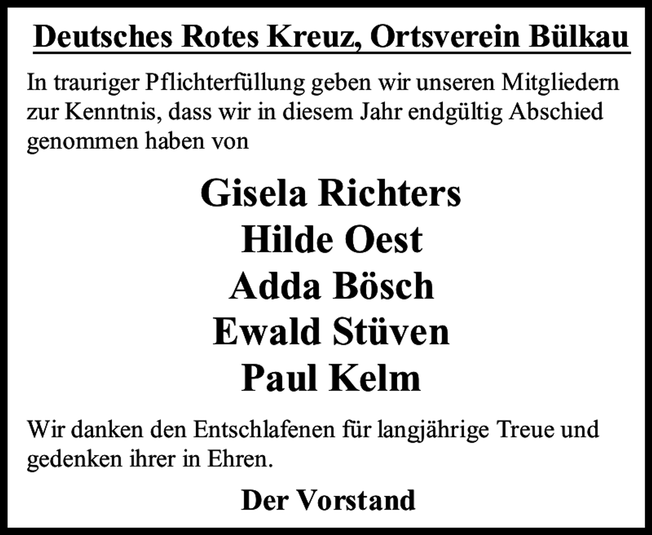 <p>Deutsches Rotes Kreuz, Ortsverein Bülkau<br />In trauriger Pflichterfüllung geben wir unseren Mitgliedern<br />zur Kenntnis, dass wir in diesem Jahr endgültig Abschied<br />genommen haben von</p><p>Gisela Richters<br />Hilde Oest<br />Adda Bösch<br />Ewald Stüven<br />Paul Kelm<br />Wir danken den Entschlafenen für langjährige Treue und<br />gedenken ihrer in Ehren.</p><p>Der Vorstand</p>