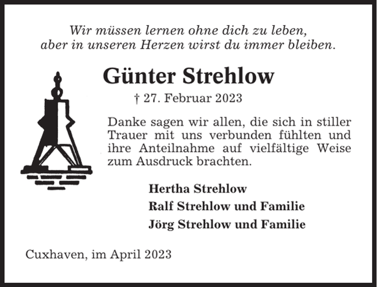 <p>Wir müssen lernen ohne dich zu leben,<br />aber in unseren Herzen wirst du immer bleiben.</p><p>Günter Strehlow<br />† 27. Februar 2023<br />Danke sagen wir allen, die sich in stiller<br />Trauer mit uns verbunden fühlten und<br />ihre Anteilnahme auf vielfältige Weise<br />zum Ausdruck brachten.<br />Hertha Strehlow<br />Ralf Strehlow und Familie<br />Jörg Strehlow und Familie<br />Cuxhaven, im April 2023</p>