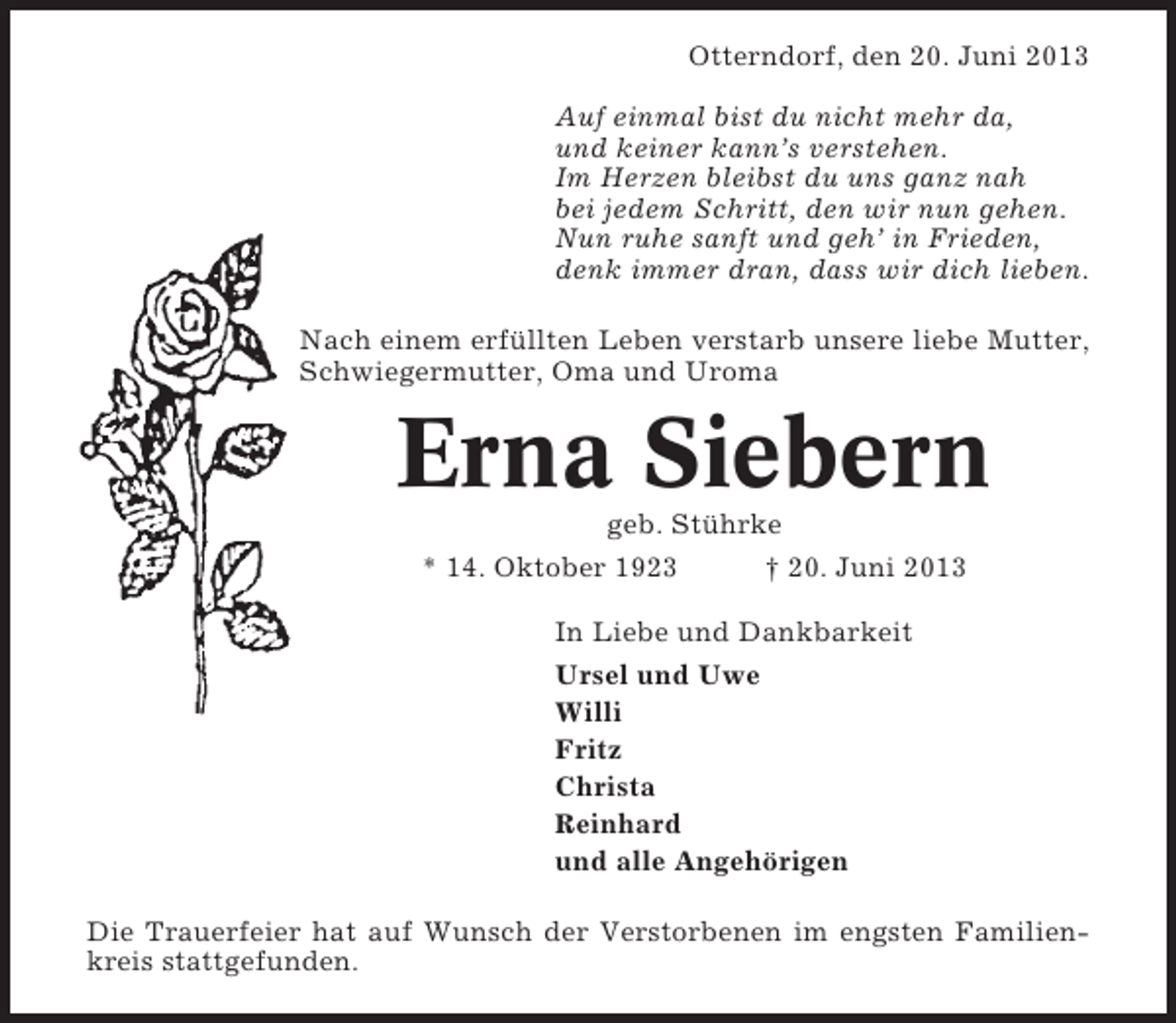 <p>Otterndorf, den 20. Juni 2013<br />Auf einmal bist du nicht mehr da,<br />und keiner kann’s verstehen.<br />Im Herzen bleibst du uns ganz nah<br />bei jedem Schritt, den wir nun gehen.<br />Nun ruhe sanft und geh’ in Frieden,<br />denk immer dran, dass wir dich lieben.<br />Nach einem erfüllten Leben verstarb unsere liebe Mutter,<br />Schwiegermutter, Oma und Uroma</p><p>Erna Siebern<br />geb. Stührke<br />* 14. Oktober 1923<br />† 20. Juni 2013<br />In Liebe und Dankbarkeit<br />Ursel und Uwe<br />Willi<br />Fritz<br />Christa<br />Reinhard<br />und alle Angehörigen<br />Die Trauerfeier hat auf Wunsch der Verstorbenen im engsten Familienkreis stattgefunden.</p>