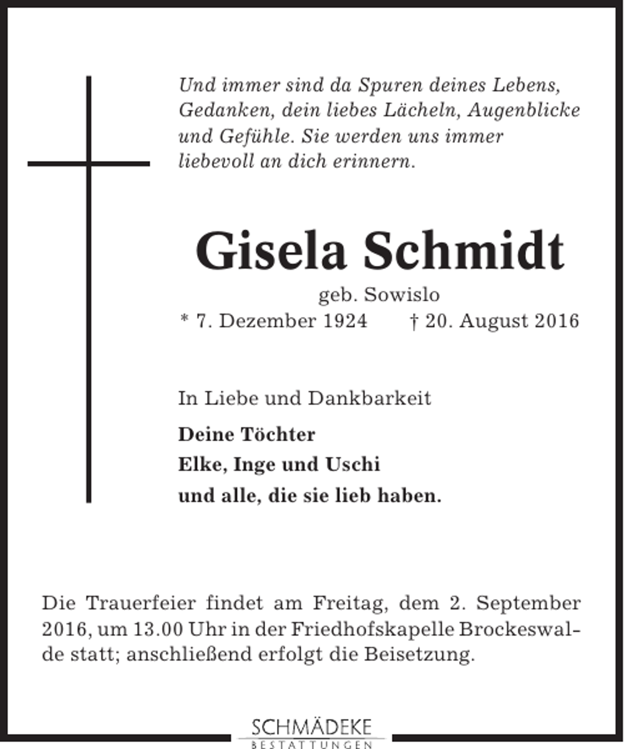 <p>Und immer sind da Spuren deines Lebens,<br />Gedanken, dein liebes Lächeln, Augenblicke<br />und Gefühle. Sie werden uns immer<br />liebevoll an dich erinnern.</p><p>Gisela Schmidt<br />geb. Sowislo<br />* 7. Dezember 1924<br />† 20. August 2016</p><p>In Liebe und Dankbarkeit<br />Deine Töchter<br />Elke, Inge und Uschi<br />und alle, die sie lieb haben.</p><p>Die Trauerfeier findet am Freitag, dem 2. September<br />2016, um 13.00 Uhr in der Friedhofskapelle Brockeswalde statt; anschließend erfolgt die Beisetzung.</p>