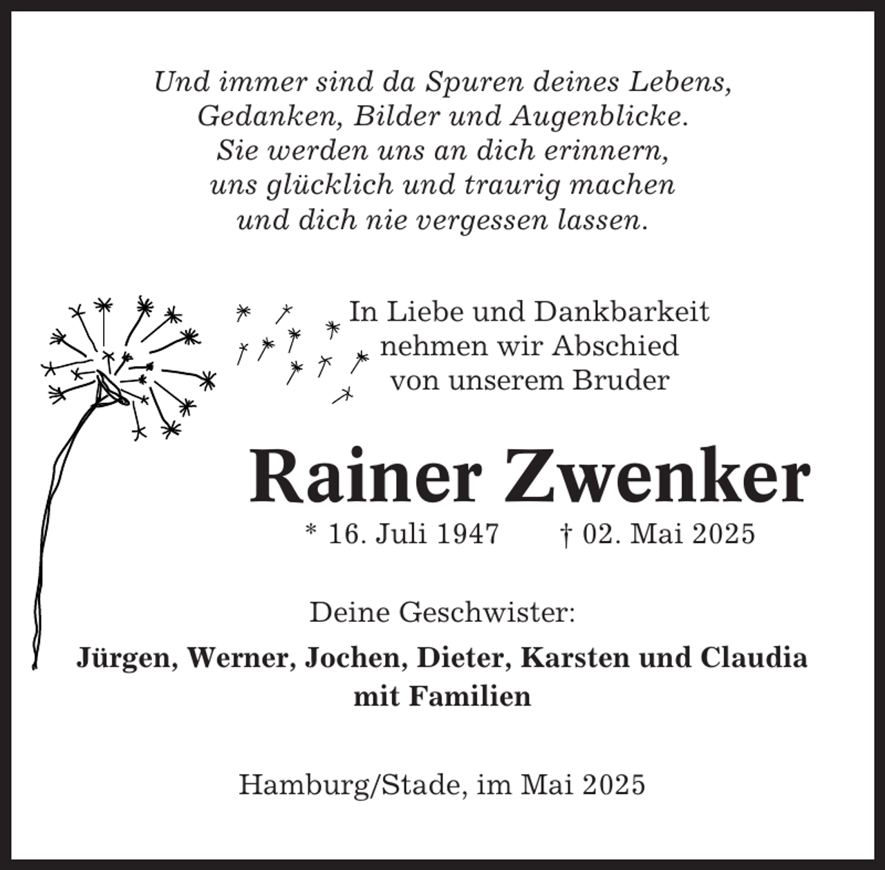 <p>Und immer sind da Spuren deines Lebens,<br />Gedanken, Bilder und Augenblicke.<br />Sie werden uns an dich erinnern,<br />uns glücklich und traurig machen<br />und dich nie vergessen lassen.<br />In Liebe und Dankbarkeit<br />nehmen wir Abschied<br />von unserem Bruder</p><p>Rainer Zwenker<br />* 16. Juli 1947</p><p>† 02. Mai 2025</p><p>Deine Geschwister:<br />Jürgen, Werner, Jochen, Dieter, Karsten und Claudia<br />mit Familien<br />Hamburg/Stade, im Mai 2025</p>