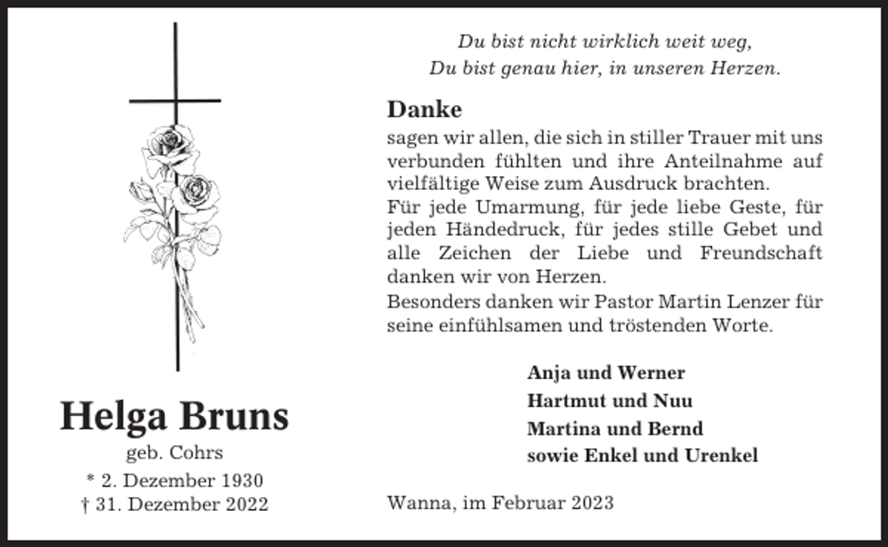 <p>Du bist nicht wirklich weit weg,<br />Du bist genau hier, in unseren Herzen.</p><p>Danke<br />sagen wir allen, die sich in stiller Trauer mit uns<br />verbunden fühlten und ihre Anteilnahme auf<br />vielfältige Weise zum Ausdruck brachten.<br />Für jede Umarmung, für jede liebe Geste, für<br />jeden Händedruck, für jedes stille Gebet und<br />alle Zeichen der Liebe und Freundschaft<br />danken wir von Herzen.<br />Besonders danken wir Pastor Martin Lenzer für<br />seine einfühlsamen und tröstenden Worte.</p><p>Helga Bruns<br />geb. Cohrs<br />* 2. Dezember 1930<br />† 31. Dezember 2022</p><p>Anja und Werner<br />Hartmut und Nuu<br />Martina und Bernd<br />sowie Enkel und Urenkel<br />Wanna, im Februar 2023</p>