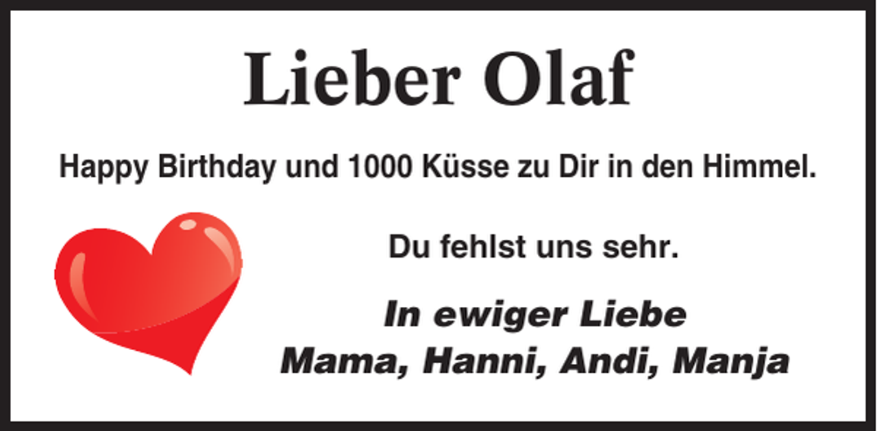 <p>Lieber Olaf<br />Happy Birthday und 1000 Küsse zu Dir in den Himmel.<br />Du fehlst uns sehr.</p><p>In ewiger Liebe<br />Mama, Hanni, Andi, Manja</p>