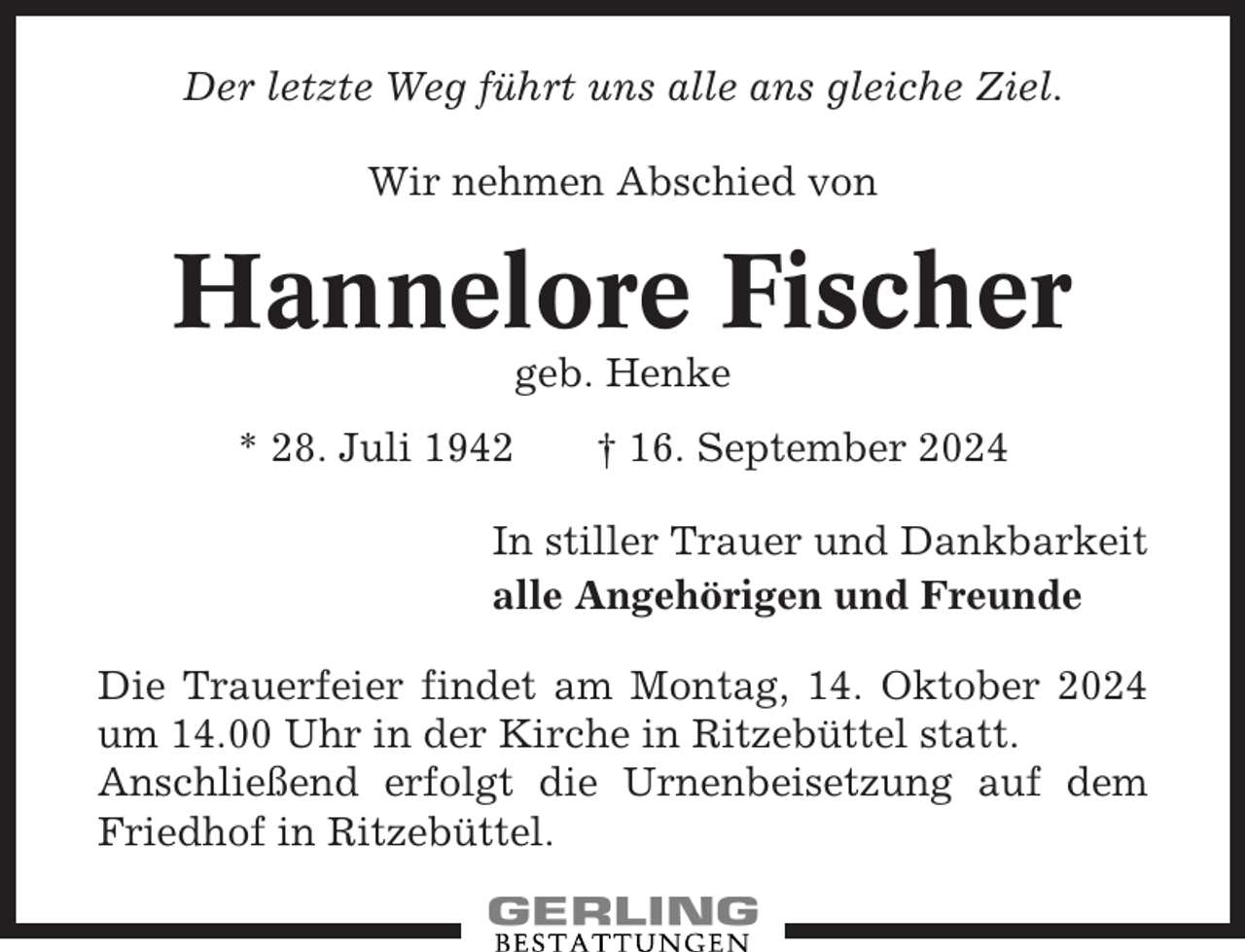 <p>Der letzte Weg führt uns alle ans gleiche Ziel.<br />Wir nehmen Abschied von</p><p>Hannelore Fischer<br />geb. Henke<br />* 28. Juli 1942</p><p>† 16. September 2024</p><p>In stiller Trauer und Dankbarkeit<br />alle Angehörigen und Freunde<br />Die Trauerfeier findet am Montag, 14. Oktober 2024<br />um 14.00 Uhr in der Kirche in Ritzebüttel statt.<br />Anschließend erfolgt die Urnenbeisetzung auf dem<br />Friedhof in Ritzebüttel.</p>