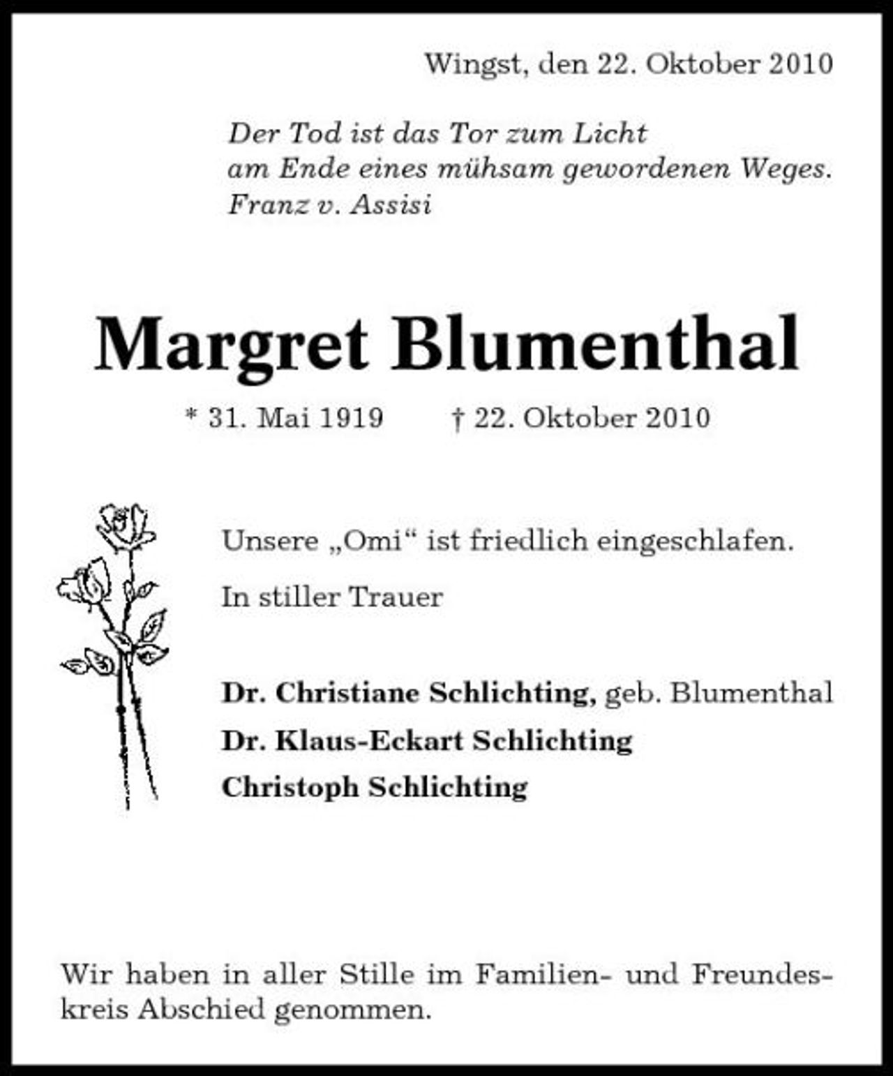 <p>Wingst, den 22. Oktober 2010 Der Tod ist das Tor zum Licht am Ende eines mühsam gewordenen Weges. Franz v. Assisi</p><p>Margret Blumenthal<br />* 31. Mai 1919 † 22. Oktober 2010 Unsere „Omi“ ist friedlich eingeschlafen. In stiller Trauer Dr. Christiane Schlichting, geb. Blumenthal Dr. Klaus-Eckart Schlichting Christoph Schlichting</p><p>Wir haben in aller Stille im Familien- und Freundeskreis Abschied genommen.</p>