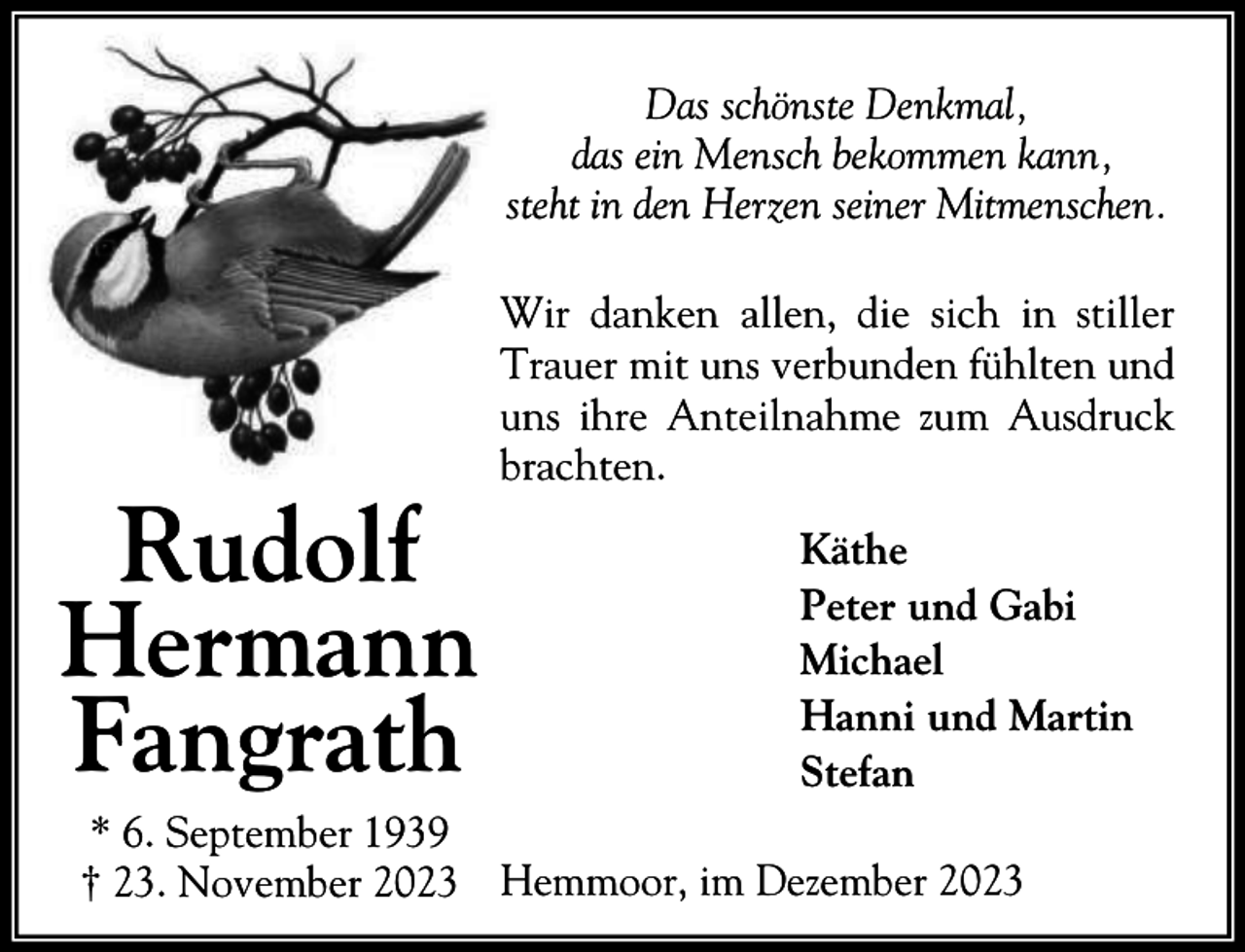 <p>Das schönste Denkmal,<br />das ein Mensch bekommen kann,<br />steht in den Herzen seiner Mitmenschen.</p><p>Rudolf<br />Hermann<br />Fangrath</p><p>Wir danken allen, die sich in stiller<br />Trauer mit uns verbunden fühlten und<br />uns ihre Anteilnahme zum Ausdruck<br />brachten.<br />Käthe<br />Peter und Gabi<br />Michael<br />Hanni und Martin<br />Stefan</p><p>* 6. September 1939<br />† 23. November 2023 Hemmoor, im Dezember 2023</p>