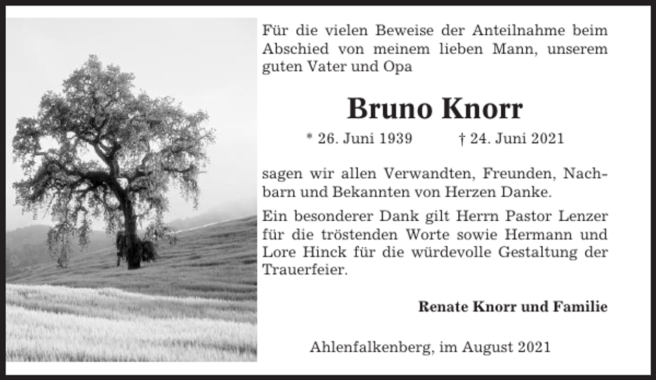 <p>Für die vielen Beweise der Anteilnahme beim<br />Abschied von meinem lieben Mann, unserem<br />guten Vater und Opa</p><p>Bruno Knorr<br />* 26. Juni 1939</p><p>† 24. Juni 2021</p><p>sagen wir allen Verwandten, Freunden, Nachbarn und Bekannten von Herzen Danke.<br />Ein besonderer Dank gilt Herrn Pastor Lenzer<br />für die tröstenden Worte sowie Hermann und<br />Lore Hinck für die würdevolle Gestaltung der<br />Trauerfeier.<br />Renate Knorr und Familie<br />Ahlenfalkenberg, im August 2021</p>
