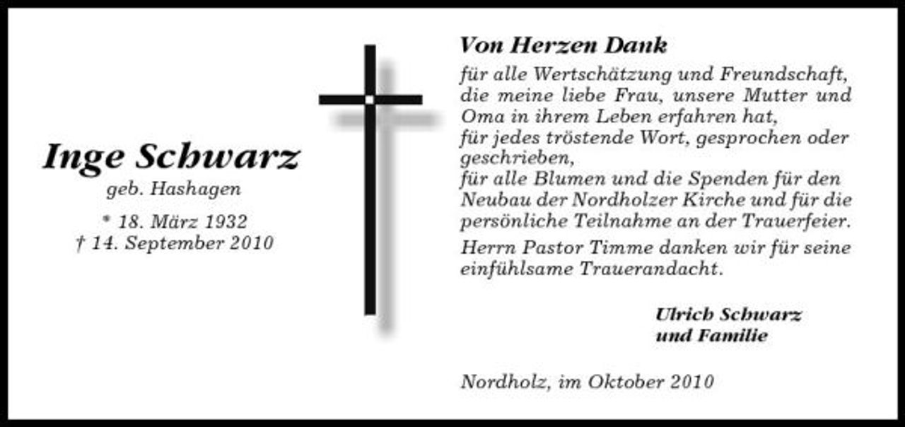 <p>Von Herzen Dank<br />für alle Wertschätzung und Freundschaft, die meine liebe Frau, unsere Mutter und Oma in ihrem Leben erfahren hat, für jedes tröstende Wort, gesprochen oder geschrieben, für alle Blumen und die Spenden für den Neubau der Nordholzer Kirche und für die persönliche Teilnahme an der Trauerfeier. Herrn Pastor Timme danken wir für seine einfühlsame Trauerandacht. Ulrich Schwarz und Familie Nordholz, im Oktober 2010</p><p>Inge Schwarz<br />geb. Hashagen * 18. März 1932 † 14. September 2010</p>