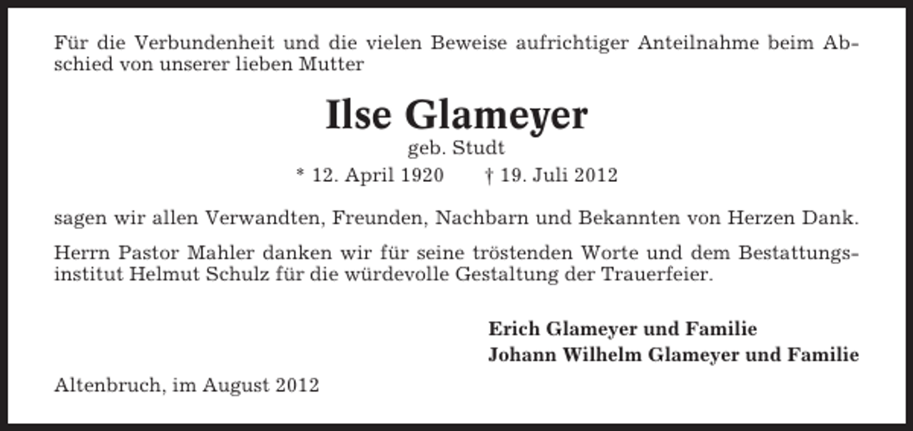 <p>Für die Verbundenheit und die vielen Beweise aufrichtiger Anteilnahme beim Abschied von unserer lieben Mutter</p><p>Ilse Glameyer<br />geb. Studt<br />* 12. April 1920<br />† 19. Juli 2012<br />sagen wir allen Verwandten, Freunden, Nachbarn und Bekannten von Herzen Dank.<br />Herrn Pastor Mahler danken wir für seine tröstenden Worte und dem Bestattungsinstitut Helmut Schulz für die würdevolle Gestaltung der Trauerfeier.<br />Erich Glameyer und Familie<br />Johann Wilhelm Glameyer und Familie<br />Altenbruch, im August 2012</p>