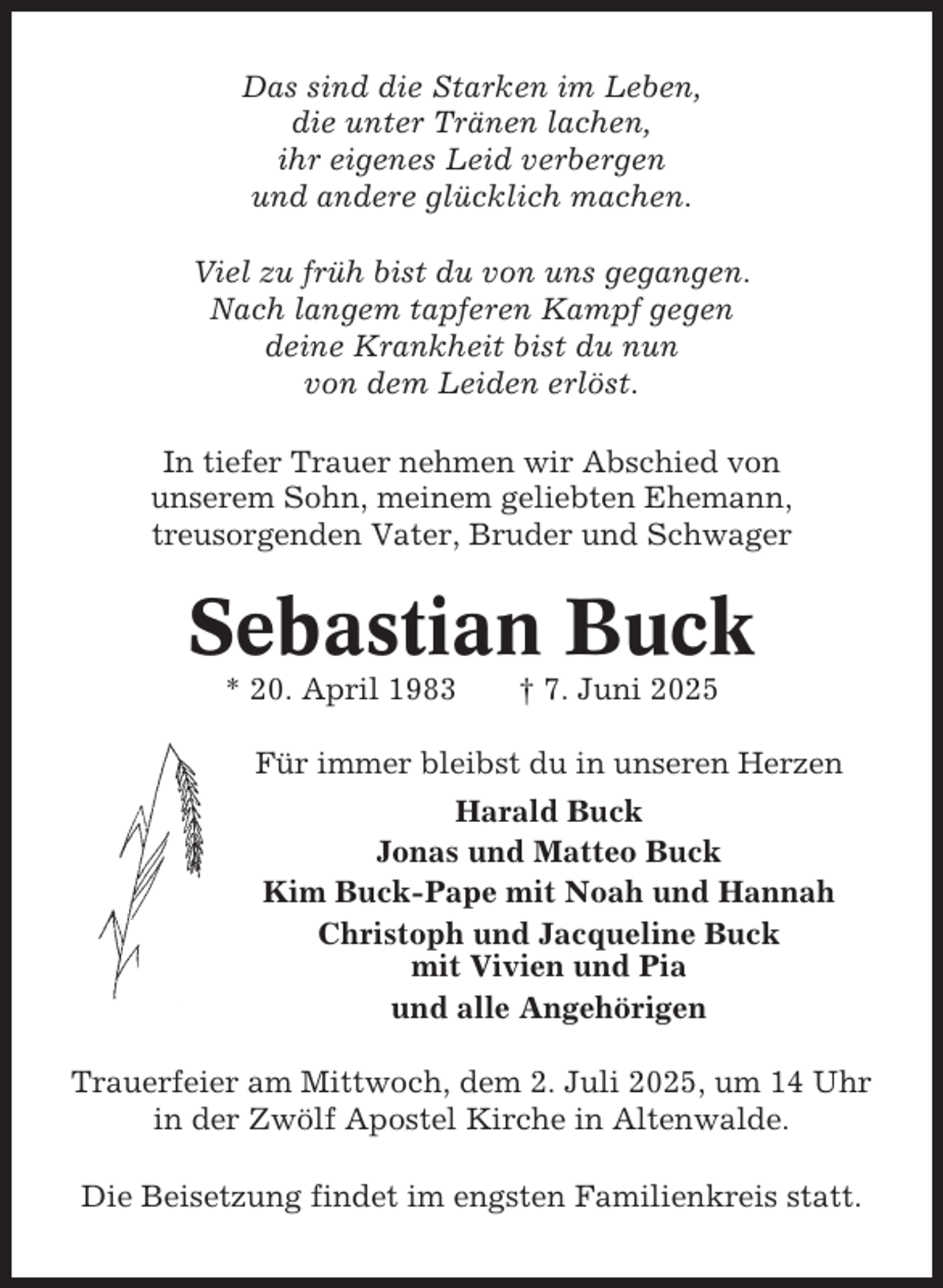 <p>Das sind die Starken im Leben,<br />die unter Tränen lachen,<br />ihr eigenes Leid verbergen<br />und andere glücklich machen.<br />Viel zu früh bist du von uns gegangen.<br />Nach langem tapferen Kampf gegen<br />deine Krankheit bist du nun<br />von dem Leiden erlöst.<br />In tiefer Trauer nehmen wir Abschied von<br />unserem Sohn, meinem geliebten Ehemann,<br />treusorgenden Vater, Bruder und Schwager</p><p>Sebastian Buck<br />* 20. April 1983</p><p>† 7. Juni 2025</p><p>Für immer bleibst du in unseren Herzen<br />Harald Buck<br />Jonas und Matteo Buck<br />Kim Buck-Pape mit Noah und Hannah<br />Christoph und Jacqueline Buck<br />mit Vivien und Pia<br />und alle Angehörigen<br />Trauerfeier am Mittwoch, dem 2. Juli 2025, um 14 Uhr<br />in der Zwölf Apostel Kirche in Altenwalde.<br />Die Beisetzung findet im engsten Familienkreis statt.</p>