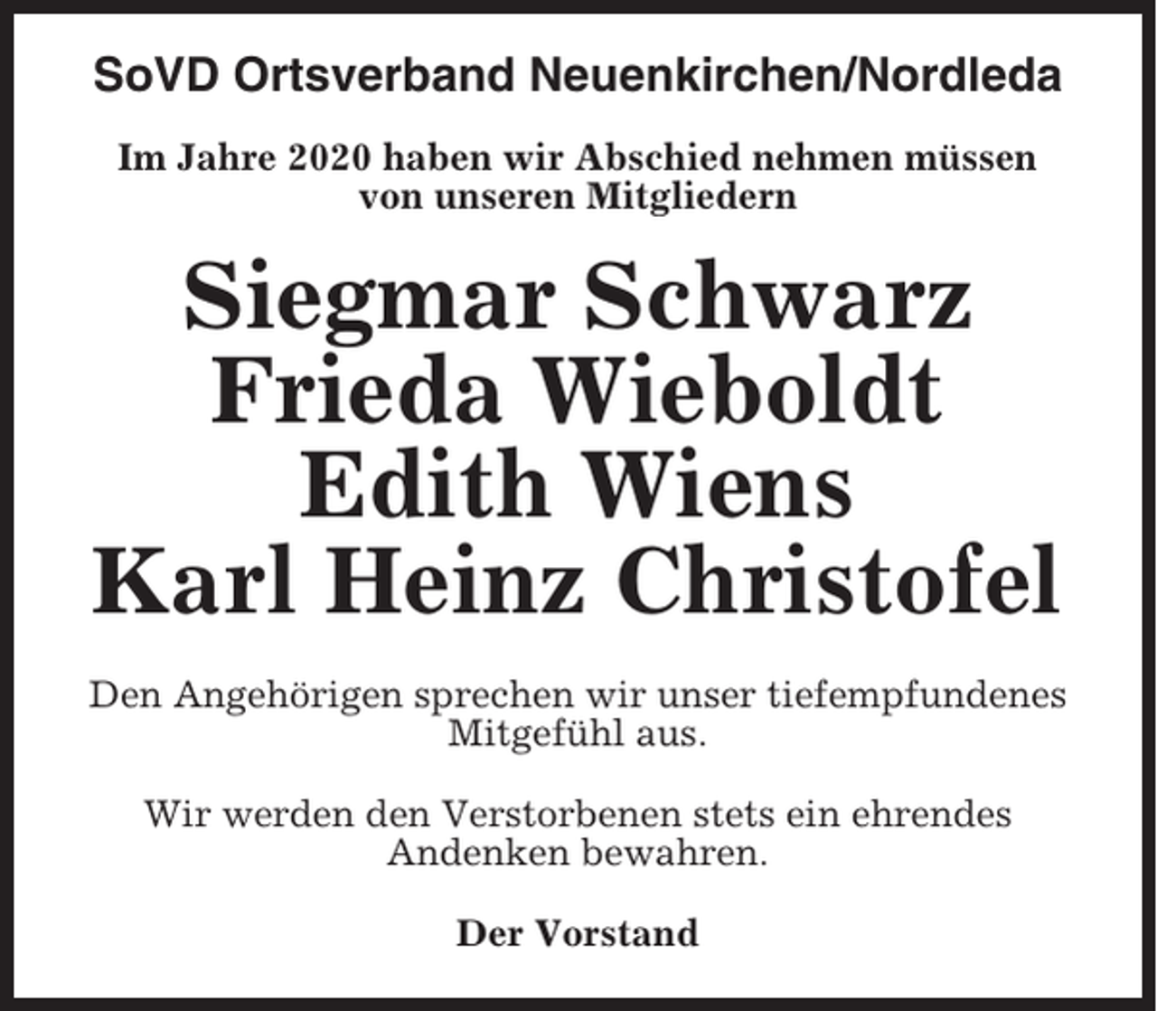 <p>SoVD Ortsverband Neuenkirchen/Nordleda<br />Im Jahre 2020 haben wir Abschied nehmen müssen<br />von unseren Mitgliedern</p><p>Siegmar Schwarz<br />Frieda Wieboldt<br />Edith Wiens<br />Karl Heinz Christofel<br />Den Angehörigen sprechen wir unser tiefempfundenes<br />Mitgefühl aus.<br />Wir werden den Verstorbenen stets ein ehrendes<br />Andenken bewahren.<br />Der Vorstand</p>