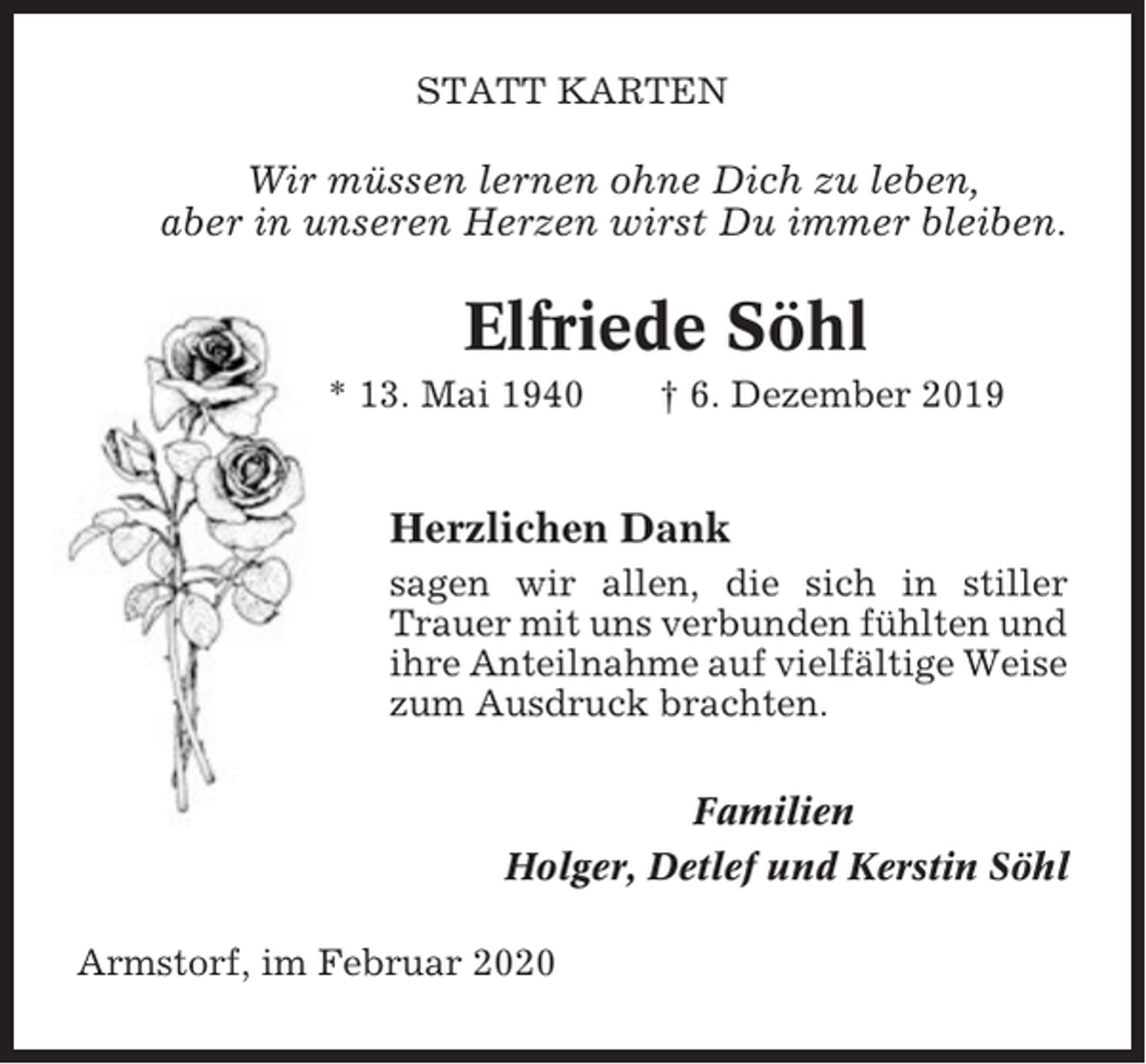 <p>STATT KARTEN</p><p>Wir müssen lernen ohne Dich zu leben,<br />aber in unseren Herzen wirst Du immer bleiben.</p><p>Elfriede Söhl<br />* 13. Mai 1940</p><p>† 6. Dezember 2019</p><p>Herzlichen Dank<br />sagen wir allen, die sich in stiller<br />Trauer mit uns verbunden fühlten und<br />ihre Anteilnahme auf vielfältige Weise<br />zum Ausdruck brachten.<br />Familien<br />Holger, Detlef und Kerstin Söhl<br />Armstorf, im Februar 2020</p>