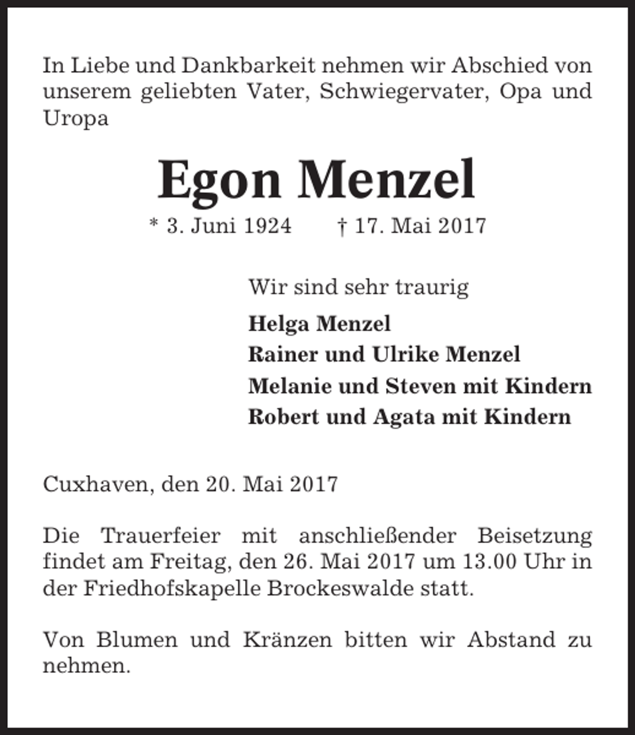 <p>In Liebe und Dankbarkeit nehmen wir Abschied von<br />unserem geliebten Vater, Schwiegervater, Opa und<br />Uropa</p><p>Egon Menzel<br />* 3. Juni 1924</p><p>† 17. Mai 2017</p><p>Wir sind sehr traurig<br />Helga Menzel<br />Rainer und Ulrike Menzel<br />Melanie und Steven mit Kindern<br />Robert und Agata mit Kindern<br />Cuxhaven, den 20. Mai 2017<br />Die Trauerfeier mit anschließender Beisetzung<br />findet am Freitag, den 26. Mai 2017 um 13.00 Uhr in<br />der Friedhofskapelle Brockeswalde statt.<br />Von Blumen und Kränzen bitten wir Abstand zu<br />nehmen.</p>