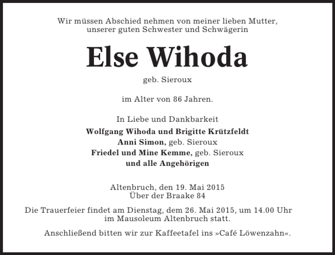 <p>Wir müssen Abschied nehmen von meiner lieben Mutter,<br />unserer guten Schwester und Schwägerin</p><p>Else Wihoda<br />geb. Sieroux<br />im Alter von 86 Jahren.<br />In Liebe und Dankbarkeit<br />Wolfgang Wihoda und Brigitte Krützfeldt<br />Anni Simon, geb. Sieroux<br />Friedel und Mine Kemme, geb. Sieroux<br />und alle Angehörigen<br />Altenbruch, den 19. Mai 2015<br />Über der Braake 84<br />Die Trauerfeier findet am Dienstag, dem 26. Mai 2015, um 14.00 Uhr<br />im Mausoleum Altenbruch statt.<br />Anschließend bitten wir zur Kaffeetafel ins »Café Löwenzahn«.</p>