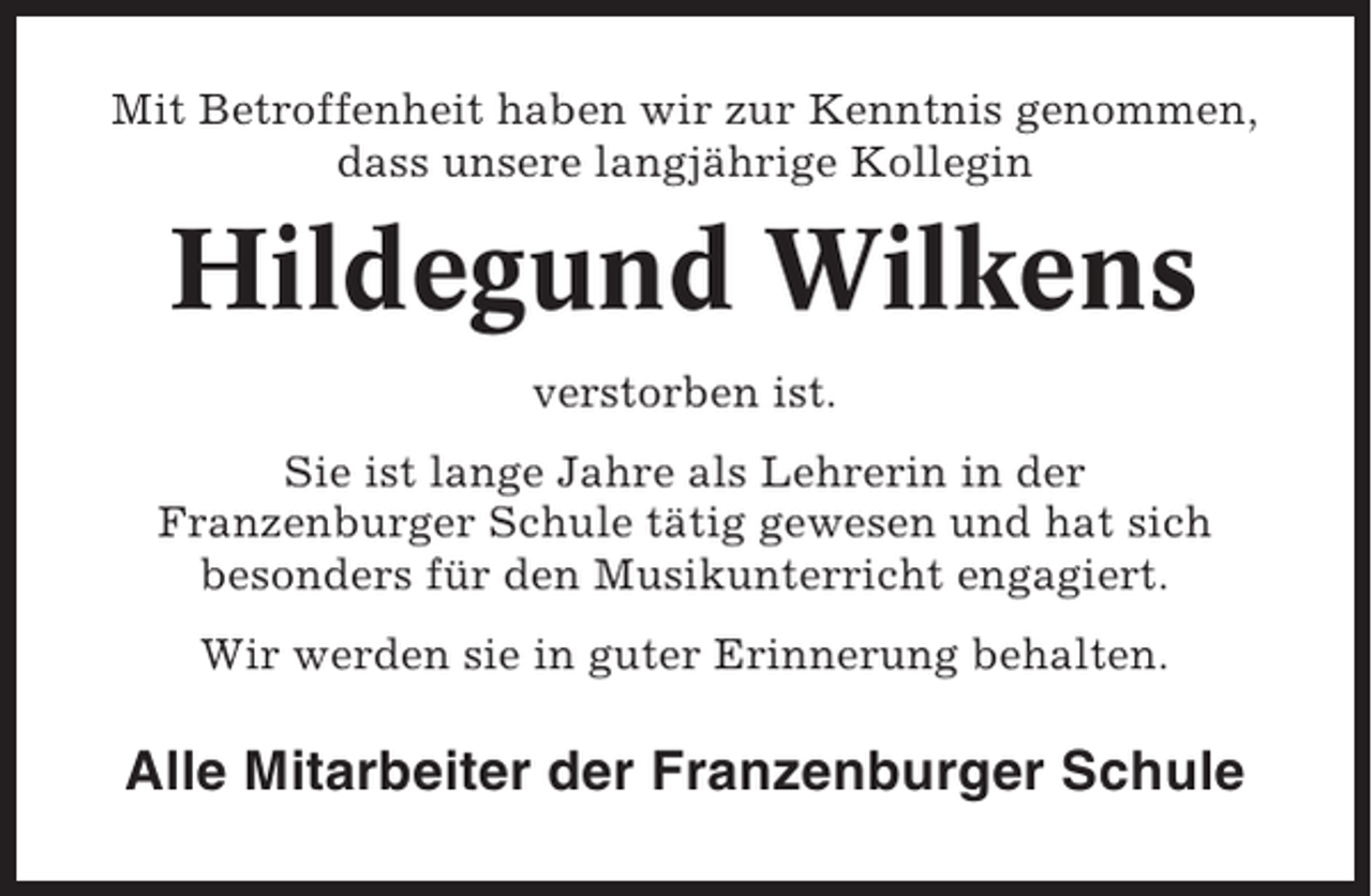 <p>Mit Betroffenheit haben wir zur Kenntnis genommen,<br />dass unsere langjährige Kollegin</p><p>Hildegund Wilkens<br />verstorben ist.<br />Sie ist lange Jahre als Lehrerin in der<br />Franzenburger Schule tätig gewesen und hat sich<br />besonders für den Musikunterricht engagiert.<br />Wir werden sie in guter Erinnerung behalten.</p><p>Alle Mitarbeiter der Franzenburger Schule</p>