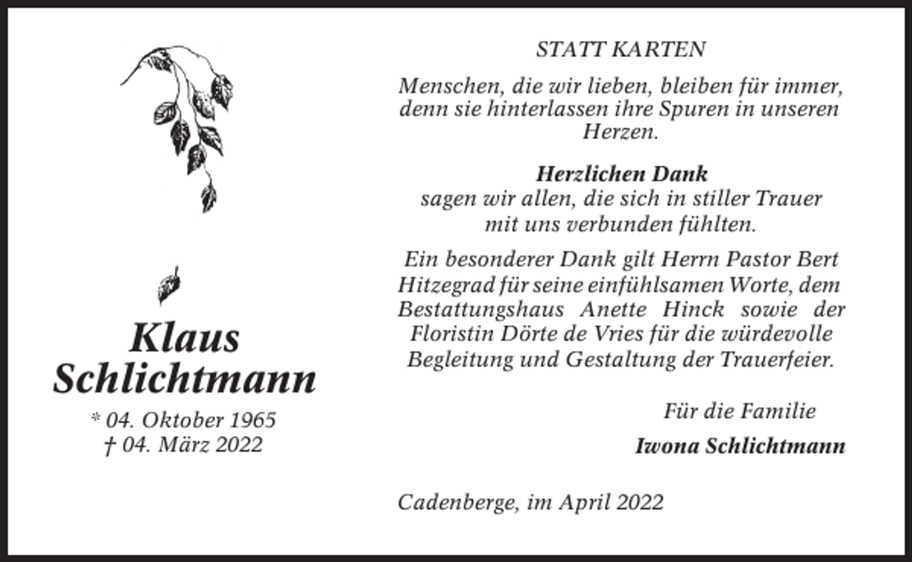 <p>STATT KARTEN<br />Menschen, die wir lieben, bleiben für immer,<br />denn sie hinterlassen ihre Spuren in unseren<br />Herzen.<br />Herzlichen Dank<br />sagen wir allen, die sich in stiller Trauer<br />mit uns verbunden fühlten.</p><p>Klaus<br />Schlichtmann<br />* 04. Oktober 1965<br />† 04. März 2022</p><p>Ein besonderer Dank gilt Herrn Pastor Bert<br />Hitzegrad für seine einfühlsamen Worte, dem<br />Bestattungshaus Anette Hinck sowie der<br />Floristin Dörte de Vries für die würdevolle<br />Begleitung und Gestaltung der Trauerfeier.<br />Für die Familie<br />Iwona Schlichtmann<br />Cadenberge, im April 2022</p>