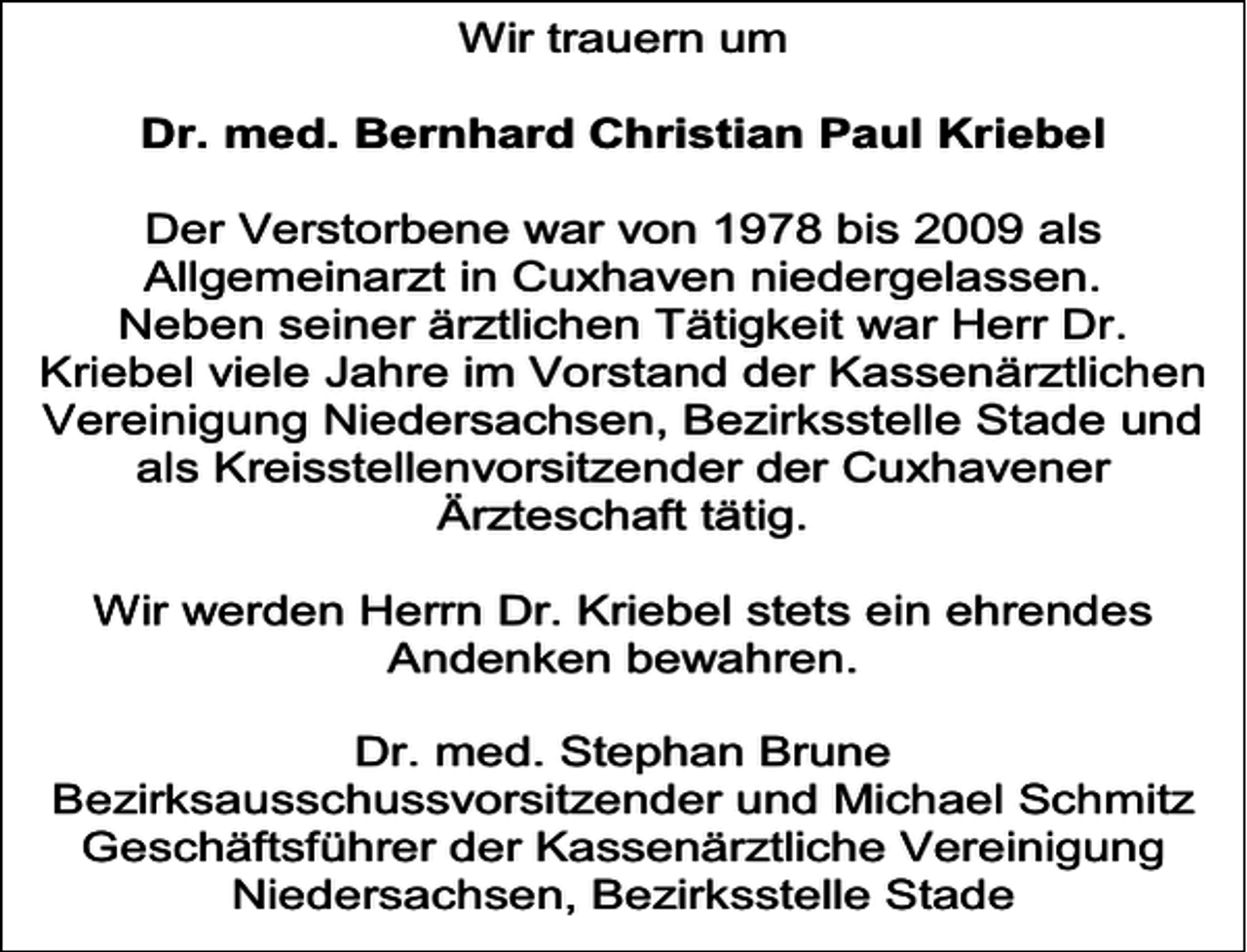 <p>Wir trauern um<br />Dr. med. Bernhard Christian Paul Kriebel<br />Der Verstorbene war von 1978 bis 2009 als<br />Allgemeinarzt in Cuxhaven niedergelassen.<br />Neben seiner ärztlichen Tätigkeit war Herr Dr.<br />Kriebel viele Jahre im Vorstand der Kassenärztlichen<br />Vereinigung Niedersachsen, Bezirksstelle Stade und<br />als Kreisstellenvorsitzender der Cuxhavener<br />Ärzteschaft tätig.<br />Wir werden Herrn Dr. Kriebel stets ein ehrendes<br />Andenken bewahren.<br />Dr. med. Stephan Brune<br />Bezirksausschussvorsitzender und Michael Schmitz<br />Geschäftsführer der Kassenärztliche Vereinigung<br />Niedersachsen, Bezirksstelle Stade</p>