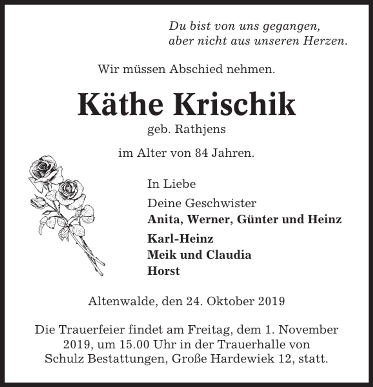 <p>Du bist von uns gegangen,<br />aber nicht aus unseren Herzen.<br />Wir müssen Abschied nehmen.</p><p>Käthe Krischik<br />geb. Rathjens<br />im Alter von 84 Jahren.<br />In Liebe<br />Deine Geschwister<br />Anita, Werner, Günter und Heinz<br />Karl-Heinz<br />Meik und Claudia<br />Horst<br />Altenwalde, den 24. Oktober 2019<br />Die Trauerfeier findet am Freitag, dem 1. November<br />2019, um 15.00 Uhr in der Trauerhalle von<br />Schulz Bestattungen, Große Hardewiek 12, statt.</p>