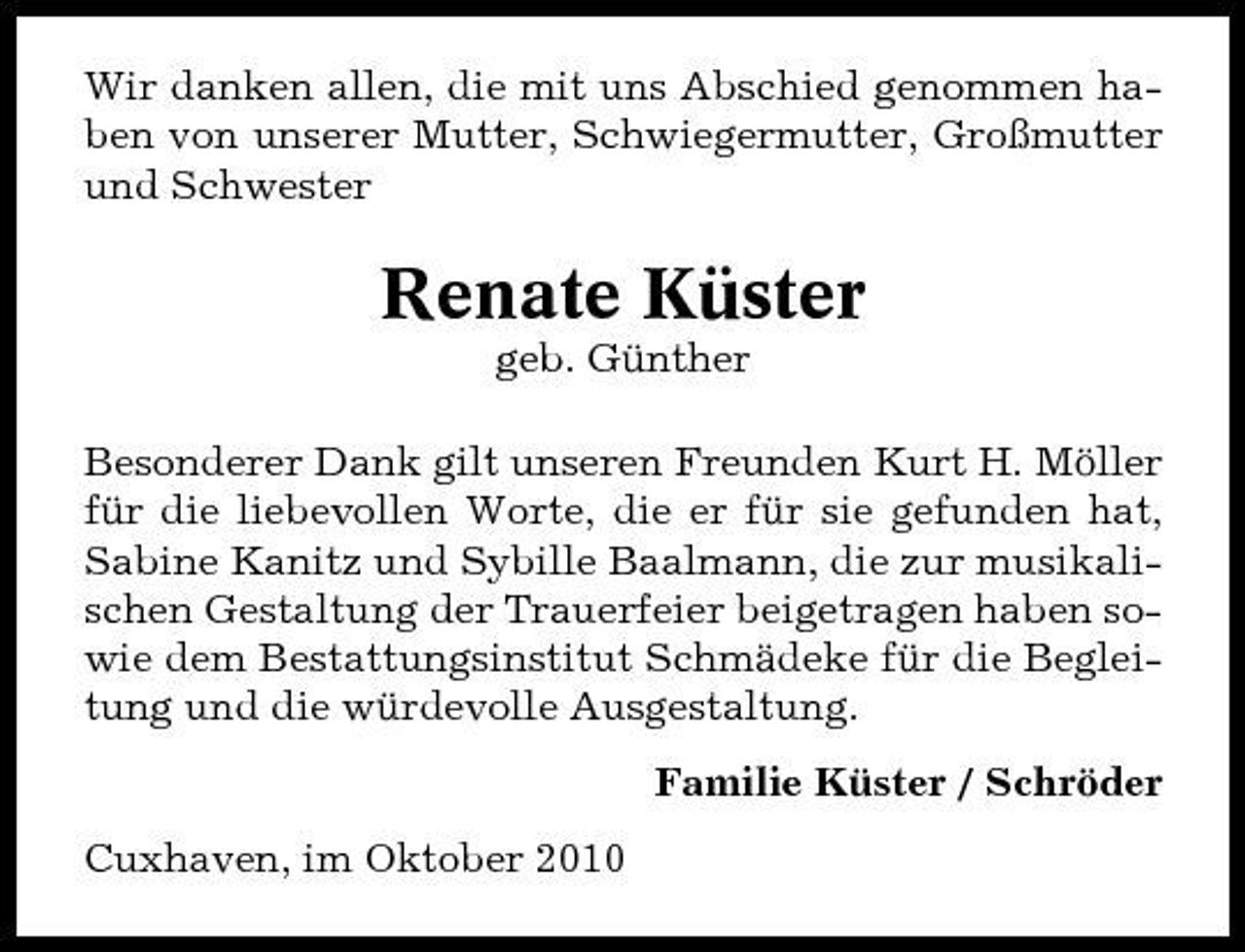 <p>Wir danken allen, die mit uns Abschied genommen haben von unserer Mutter, Schwiegermutter, Großmutter und Schwester</p><p>Renate Küster<br />geb. Günther Besonderer Dank gilt unseren Freunden Kurt H. Möller für die liebevollen Worte, die er für sie gefunden hat, Sabine Kanitz und Sybille Baalmann, die zur musikalischen Gestaltung der Trauerfeier beigetragen haben sowie dem Bestattungsinstitut Schmädeke für die Begleitung und die würdevolle Ausgestaltung. Familie Küster / Schröder Cuxhaven, im Oktober 2010</p>