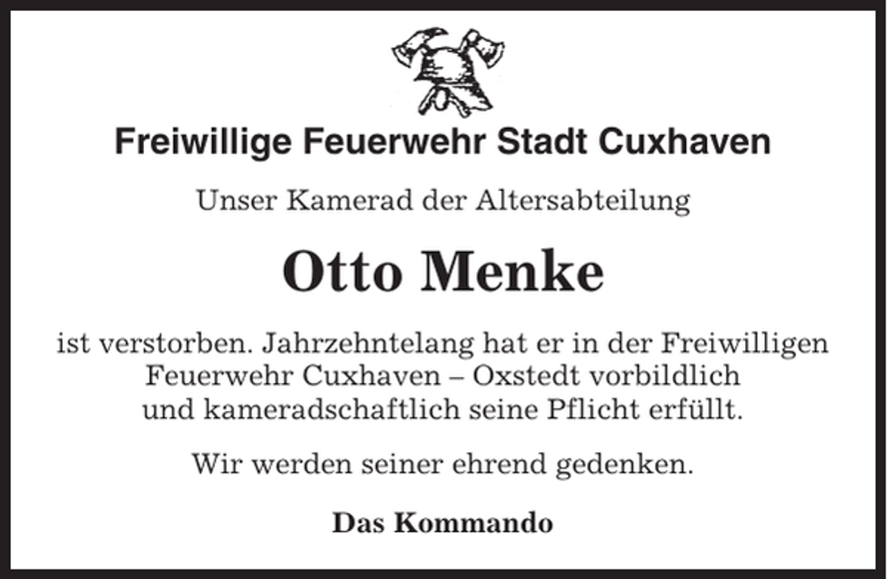 <p>Freiwillige Feuerwehr Stadt Cuxhaven<br />Unser Kamerad der Altersabteilung</p><p>Otto Menke<br />ist verstorben. Jahrzehntelang hat er in der Freiwilligen<br />Feuerwehr Cuxhaven – Oxstedt vorbildlich<br />und kameradschaftlich seine Pflicht erfüllt.<br />Wir werden seiner ehrend gedenken.<br />Das Kommando</p>