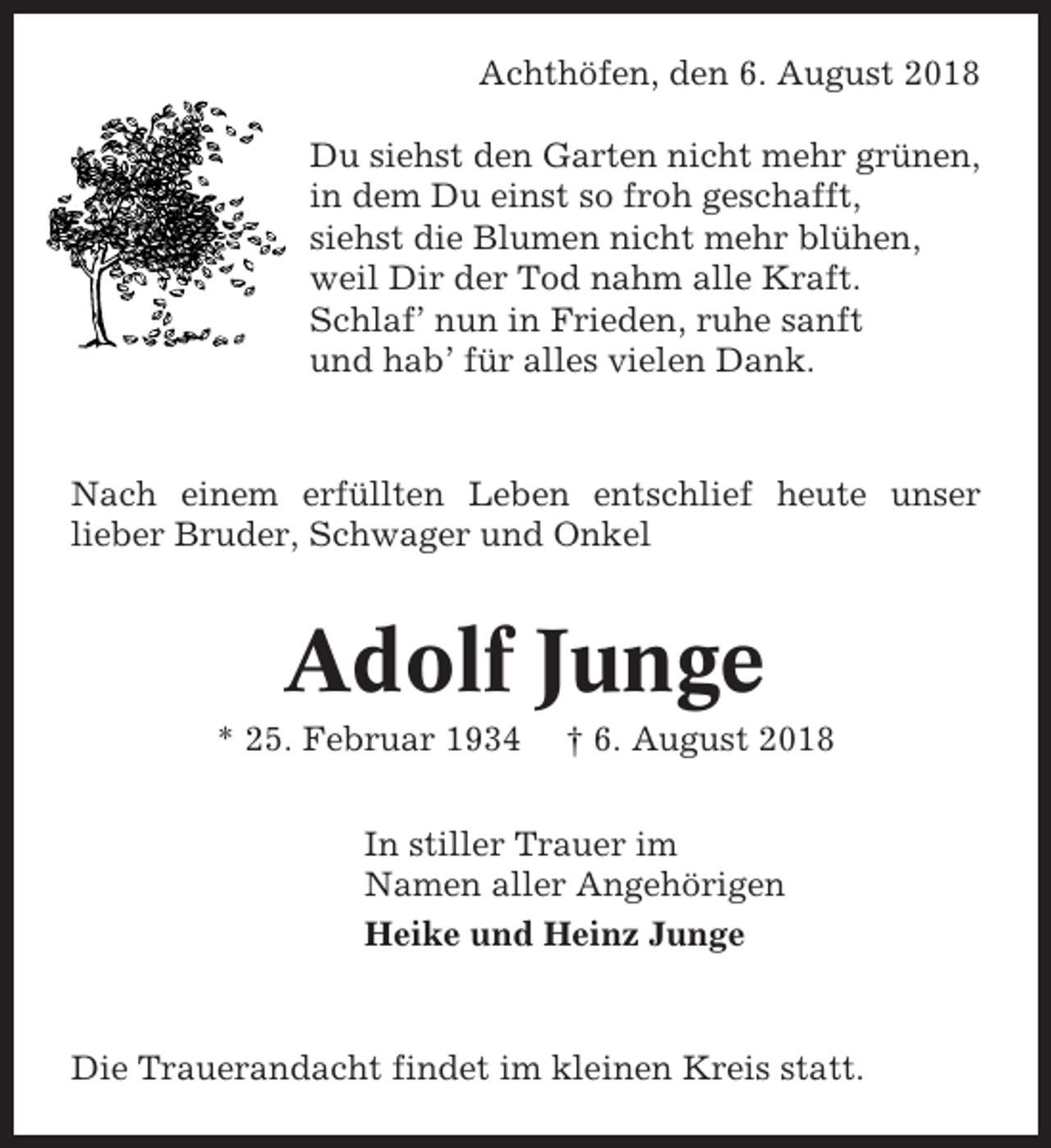 <p>Achthöfen, den 6. August 2018<br />Du siehst den Garten nicht mehr grünen,<br />in dem Du einst so froh geschafft,<br />siehst die Blumen nicht mehr blühen,<br />weil Dir der Tod nahm alle Kraft.<br />Schlaf’ nun in Frieden, ruhe sanft<br />und hab’ für alles vielen Dank.</p><p>Nach einem erfüllten Leben entschlief heute unser<br />lieber Bruder, Schwager und Onkel</p><p>Adolf Junge<br />* 25. Februar 1934</p><p>† 6. August 2018</p><p>In stiller Trauer im<br />Namen aller Angehörigen<br />Heike und Heinz Junge</p><p>Die Trauerandacht findet im kleinen Kreis statt.</p>