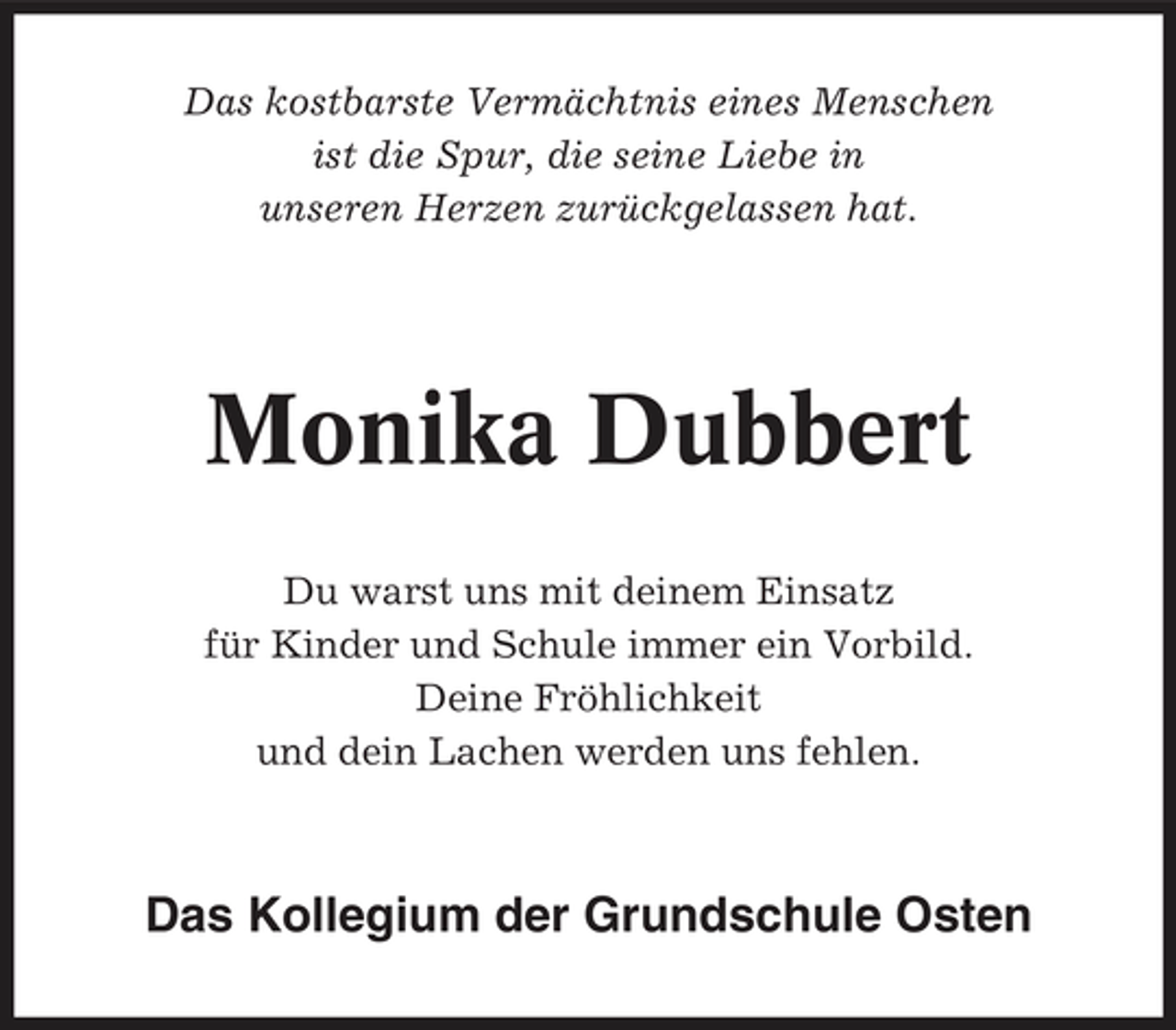 <p>Das kostbarste Vermächtnis eines Menschen ist die Spur, die seine Liebe in unseren Herzen zurückgelassen hat.</p><p>Monika Dubbert<br />Du warst uns mit deinem Einsatz für Kinder und Schule immer ein Vorbild. Deine Fröhlichkeit und dein Lachen werden uns fehlen.</p><p>Das Kollegium der Grundschule Osten</p>
