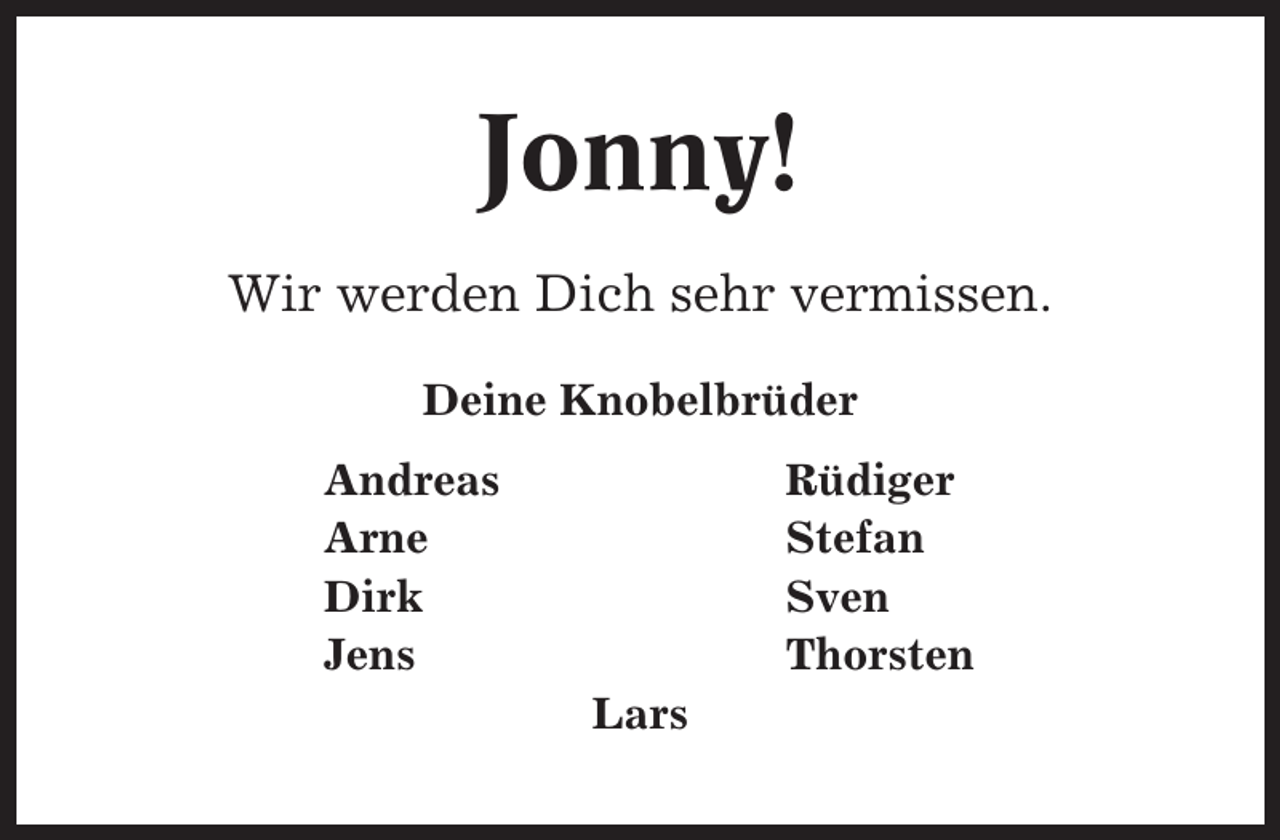 <p>Jonny!<br />Wir werden Dich sehr vermissen.<br />Deine Knobelbrüder<br />Andreas<br />Arne<br />Dirk<br />Jens</p><p>Rüdiger<br />Stefan<br />Sven<br />Thorsten<br />Lars</p>