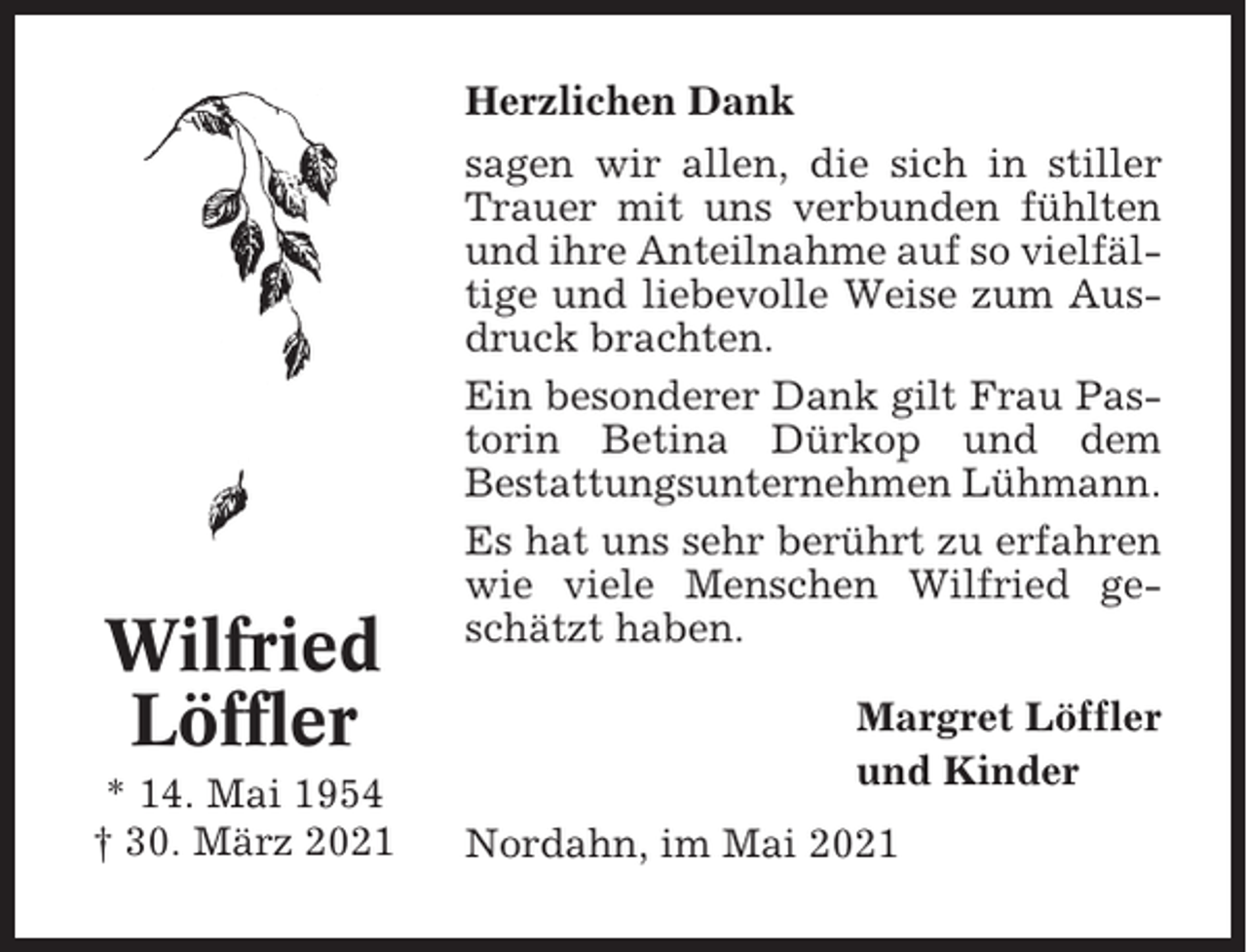 <p>Herzlichen Dank</p><p>Wilfried<br />Löffler<br />* 14. Mai 1954<br />† 30. März 2021</p><p>sagen wir allen, die sich in stiller<br />Trauer mit uns verbunden fühlten<br />und ihre Anteilnahme auf so vielfältige und liebevolle Weise zum Ausdruck brachten.<br />Ein besonderer Dank gilt Frau Pastorin Betina Dürkop und dem<br />Bestattungsunternehmen Lühmann.<br />Es hat uns sehr berührt zu erfahren<br />wie viele Menschen Wilfried geschätzt haben.<br />Margret Löffler<br />und Kinder<br />Nordahn, im Mai 2021</p>