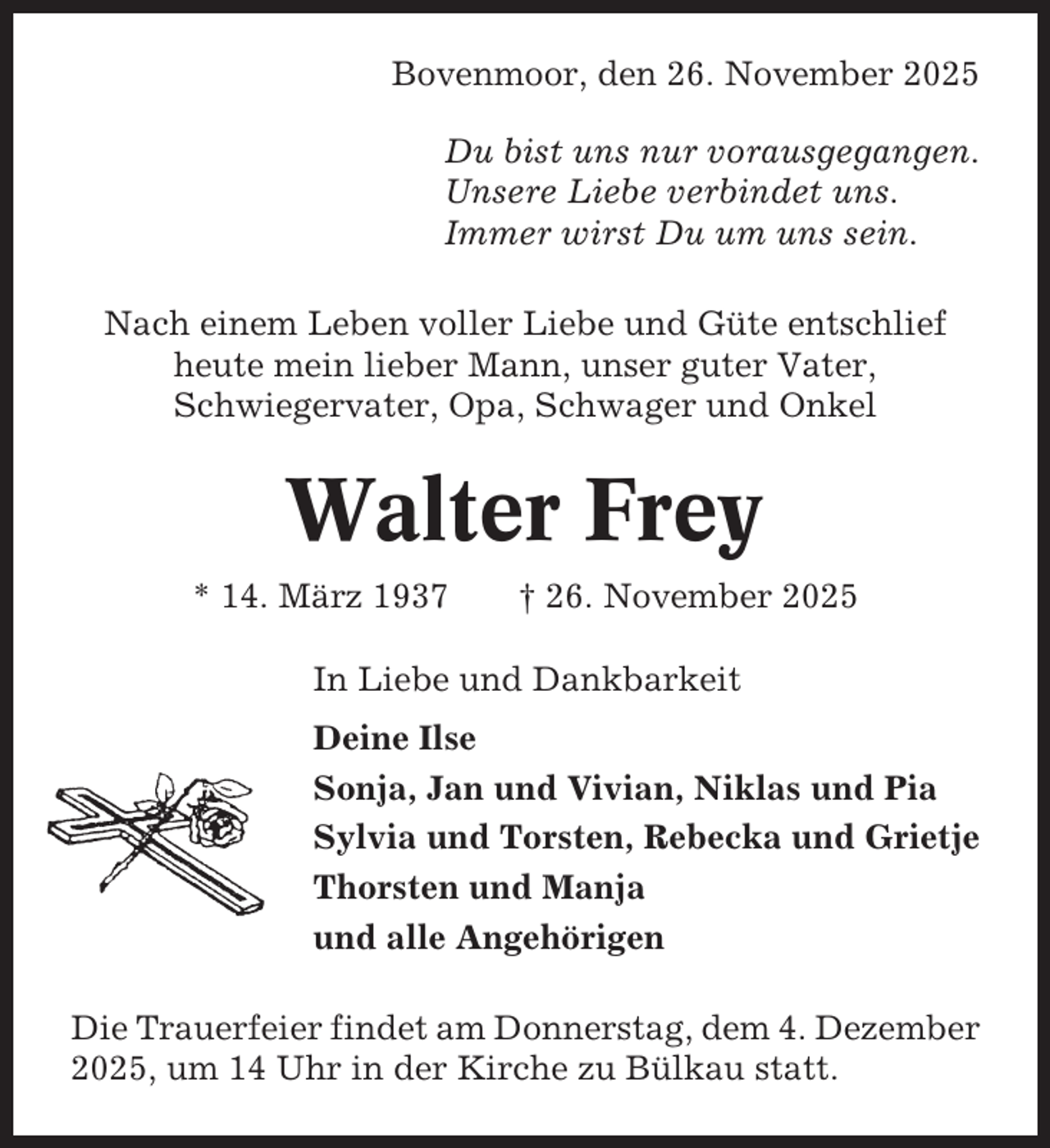 <p>Bovenmoor, den 26. November 2025<br />Du bist uns nur vorausgegangen.<br />Unsere Liebe verbindet uns.<br />Immer wirst Du um uns sein.<br />Nach einem Leben voller Liebe und Güte entschlief<br />heute mein lieber Mann, unser guter Vater,<br />Schwiegervater, Opa, Schwager und Onkel</p><p>Walter Frey<br />* 14. März 1937</p><p>† 26. November 2025</p><p>In Liebe und Dankbarkeit<br />Deine Ilse<br />Sonja, Jan und Vivian, Niklas und Pia<br />Sylvia und Torsten, Rebecka und Grietje<br />Thorsten und Manja<br />und alle Angehörigen<br />Die Trauerfeier findet am Donnerstag, dem 4. Dezember<br />2025, um 14 Uhr in der Kirche zu Bülkau statt.</p>