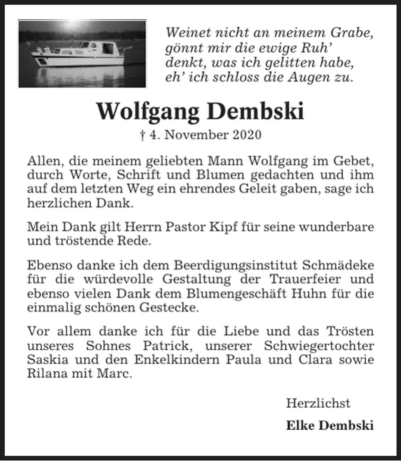 <p>Weinet nicht an meinem Grabe,<br />gönnt mir die ewige Ruh’<br />denkt, was ich gelitten habe,<br />eh’ ich schloss die Augen zu.</p><p>Wolfgang Dembski<br />† 4. November 2020<br />Allen, die meinem geliebten Mann Wolfgang im Gebet,<br />durch Worte, Schrift und Blumen gedachten und ihm<br />auf dem letzten Weg ein ehrendes Geleit gaben, sage ich<br />herzlichen Dank.<br />Mein Dank gilt Herrn Pastor Kipf für seine wunderbare<br />und tröstende Rede.<br />Ebenso danke ich dem Beerdigungsinstitut Schmädeke<br />für die würdevolle Gestaltung der Trauerfeier und<br />ebenso vielen Dank dem Blumengeschäft Huhn für die<br />einmalig schönen Gestecke.<br />Vor allem danke ich für die Liebe und das Trösten<br />unseres Sohnes Patrick, unserer Schwiegertochter<br />Saskia und den Enkelkindern Paula und Clara sowie<br />Rilana mit Marc.<br />Herzlichst<br />Elke Dembski</p>
