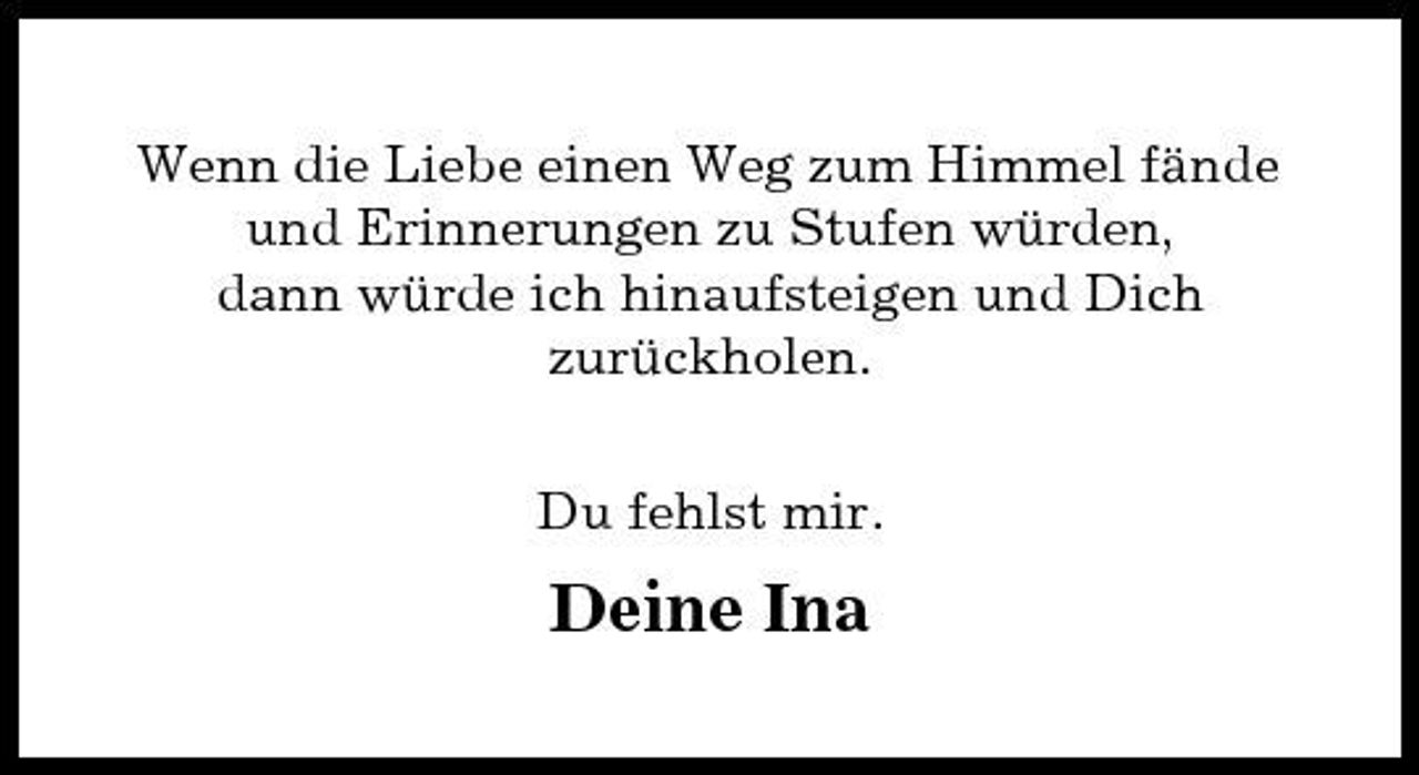 <p>Wenn die Liebe einen Weg zum Himmel fände und Erinnerungen zu Stufen würden, dann würde ich hinaufsteigen und Dich zurückholen. Du fehlst mir.</p><p>Deine Ina</p>