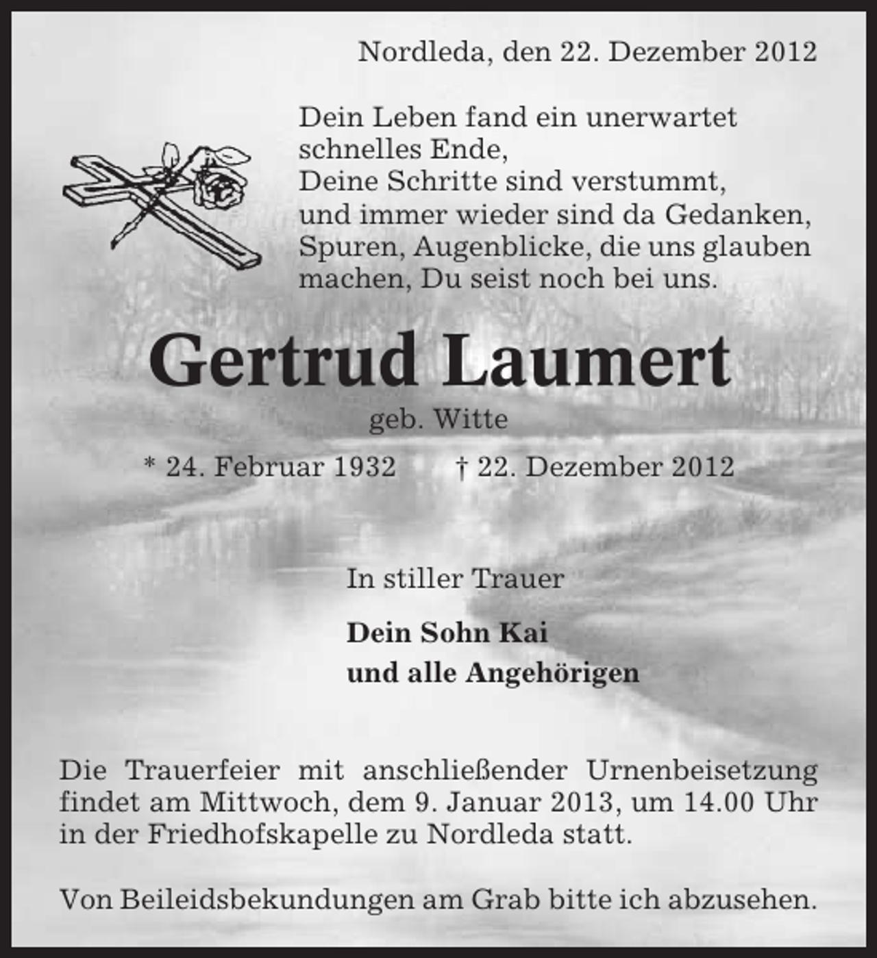 <p>Nordleda, den 22. Dezember 2012<br />Dein Leben fand ein unerwartet<br />schnelles Ende,<br />Deine Schritte sind verstummt,<br />und immer wieder sind da Gedanken,<br />Spuren, Augenblicke, die uns glauben<br />machen, Du seist noch bei uns.</p><p>Gertrud Laumert<br />geb. Witte<br />* 24. Februar 1932</p><p>† 22. Dezember 2012</p><p>In stiller Trauer<br />Dein Sohn Kai<br />und alle Angehörigen<br />Die Trauerfeier mit anschließender Urnenbeisetzung<br />findet am Mittwoch, dem 9. Januar 2013, um 14.00 Uhr<br />in der Friedhofskapelle zu Nordleda statt.<br />Von Beileidsbekundungen am Grab bitte ich abzusehen.</p>