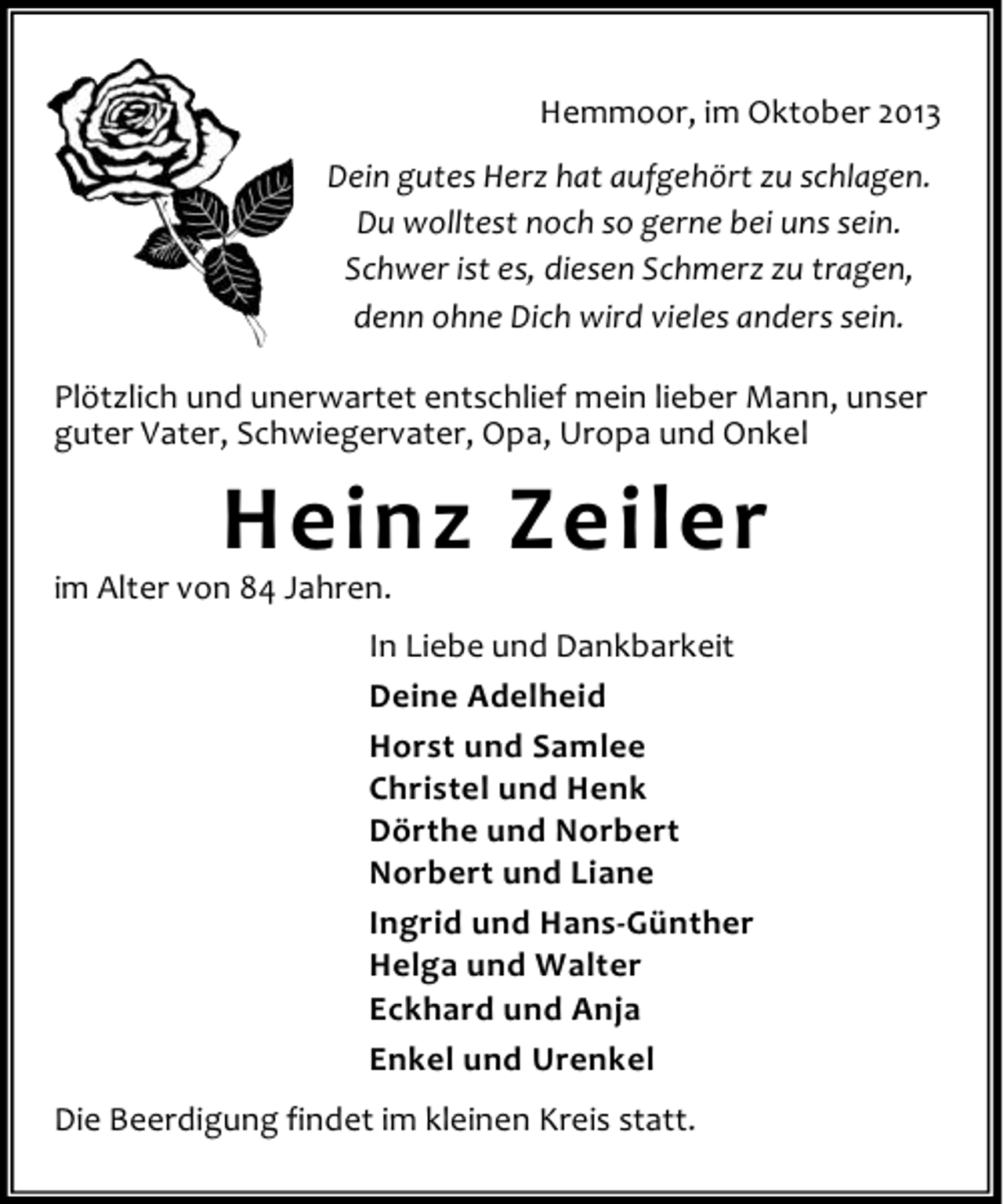 <p>Hemmoor, im Oktober 2013<br />Dein gutes Herz hat aufgehört zu schlagen.<br />Du wolltest noch so gerne bei uns sein.<br />Schwer ist es, diesen Schmerz zu tragen,<br />denn ohne Dich wird vieles anders sein.<br />Plötzlich und unerwartet entschlief mein lieber Mann, unser<br />guter Vater, Schwiegervater, Opa, Uropa und Onkel</p><p>Heinz Zeiler</p><p>im Alter von 84 Jahren.</p><p>In Liebe und Dankbarkeit<br />Deine Adelheid<br />Horst und Samlee<br />Christel und Henk<br />Dörthe und Norbert<br />Norbert und Liane<br />Ingrid und Hans-Günther<br />Helga und Walter<br />Eckhard und Anja<br />Enkel und Urenkel<br />Die Beerdigung findet im kleinen Kreis statt.</p>
