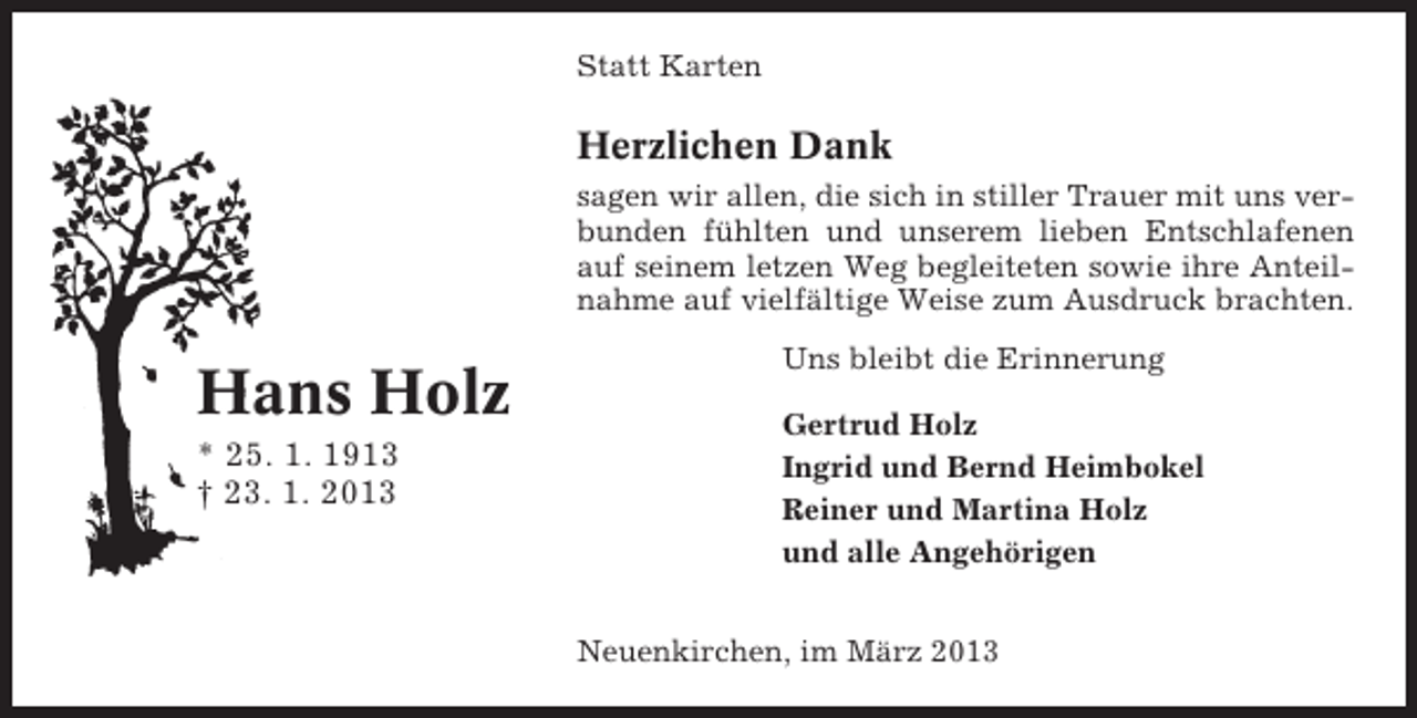 <p>Statt Karten</p><p>Herzlichen Dank<br />sagen wir allen, die sich in stiller Trauer mit uns verbunden fühlten und unserem lieben Entschlafenen<br />auf seinem letzen Weg begleiteten sowie ihre Anteilnahme auf vielfältige Weise zum Ausdruck brachten.</p><p>Hans Holz<br />* 25. 1. 1913<br />† 23. 1. 2013</p><p>Uns bleibt die Erinnerung<br />Gertrud Holz<br />Ingrid und Bernd Heimbokel<br />Reiner und Martina Holz<br />und alle Angehörigen<br />Neuenkirchen, im März 2013</p>