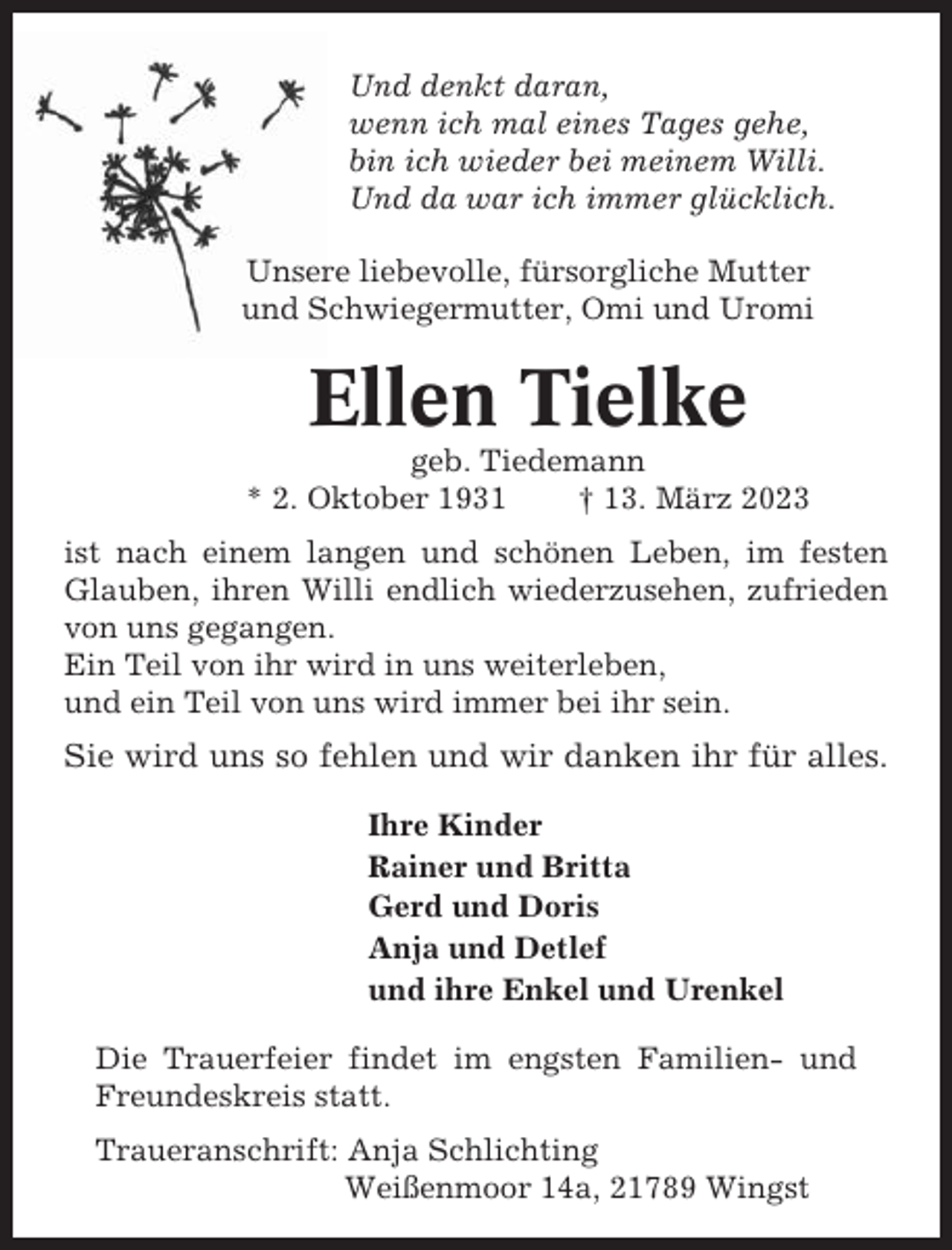 <p>Und denkt daran,<br />wenn ich mal eines Tages gehe,<br />bin ich wieder bei meinem Willi.<br />Und da war ich immer glücklich.<br />Unsere liebevolle, fürsorgliche Mutter<br />und Schwiegermutter, Omi und Uromi</p><p>Ellen Tielke<br />geb. Tiedemann<br />* 2. Oktober 1931<br />† 13. März 2023<br />ist nach einem langen und schönen Leben, im festen<br />Glauben, ihren Willi endlich wiederzusehen, zufrieden<br />von uns gegangen.<br />Ein Teil von ihr wird in uns weiterleben,<br />und ein Teil von uns wird immer bei ihr sein.</p><p>Sie wird uns so fehlen und wir danken ihr für alles.<br />Ihre Kinder<br />Rainer und Britta<br />Gerd und Doris<br />Anja und Detlef<br />und ihre Enkel und Urenkel<br />Die Trauerfeier findet im engsten Familien- und<br />Freundeskreis statt.<br />Traueranschrift: Anja Schlichting<br />Weißenmoor 14a, 21789 Wingst</p>