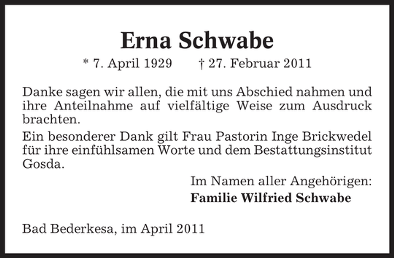 <p>Erna Schwabe<br />* 7. April 1929 † 27. Februar 2011 Danke sagen wir allen, die mit uns Abschied nahmen und ihre Anteilnahme auf vielfältige Weise zum Ausdruck brachten. Ein besonderer Dank gilt Frau Pastorin Inge Brickwedel für ihre einfühlsamen Worte und dem Bestattungsinstitut Gosda. Im Namen aller Angehörigen: Familie Wilfried Schwabe Bad Bederkesa, im April 2011</p>
