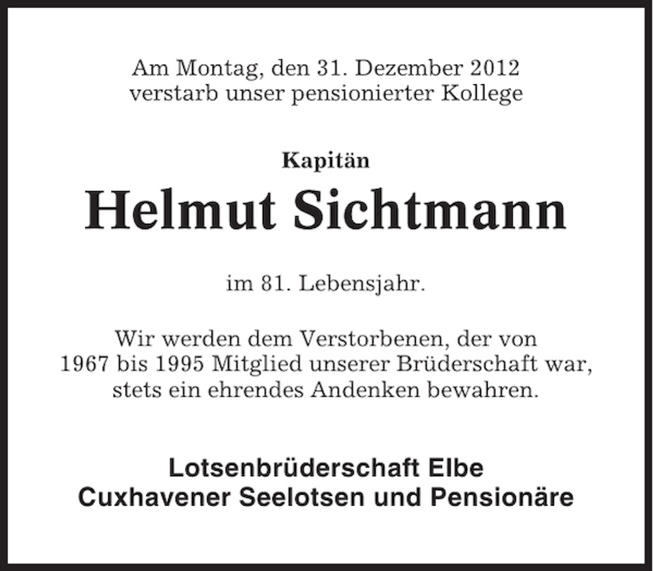 <p>Am Montag, den 31. Dezember 2012<br />verstarb unser pensionierter Kollege<br />Kapitän</p><p>Helmut Sichtmann<br />im 81. Lebensjahr.<br />Wir werden dem Verstorbenen, der von<br />1967 bis 1995 Mitglied unserer Brüderschaft war,<br />stets ein ehrendes Andenken bewahren.</p><p>Lotsenbrüderschaft Elbe<br />Cuxhavener Seelotsen und Pensionäre</p>