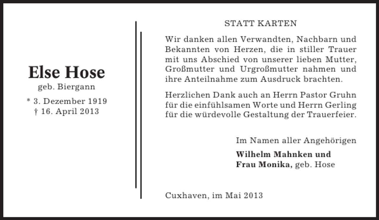<p>STATT KARTEN</p><p>Else Hose<br />geb. Biergann<br />* 3. Dezember 1919<br />† 16. April 2013</p><p>Wir danken allen Verwandten, Nachbarn und<br />Bekannten von Herzen, die in stiller Trauer<br />mit uns Abschied von unserer lieben Mutter,<br />Großmutter und Urgroßmutter nahmen und<br />ihre Anteilnahme zum Ausdruck brachten.<br />Herzlichen Dank auch an Herrn Pastor Gruhn<br />für die einfühlsamen Worte und Herrn Gerling<br />für die würdevolle Gestaltung der Trauerfeier.<br />Im Namen aller Angehörigen<br />Wilhelm Mahnken und<br />Frau Monika, geb. Hose</p><p>Cuxhaven, im Mai 2013</p>