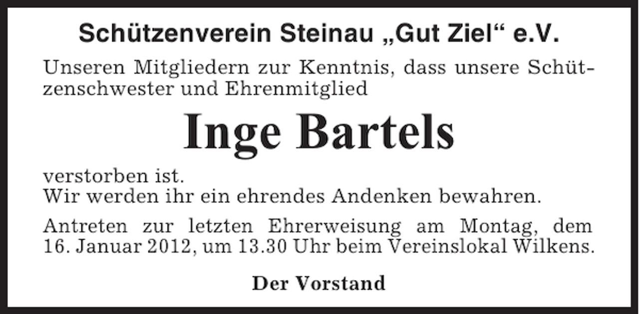 <p>Schützenverein Steinau „Gut Ziel“ e.V.<br />Unseren Mitgliedern zur Kenntnis, dass unsere Schützenschwester und Ehrenmitglied</p><p>Inge Bartels<br />verstorben ist.<br />Wir werden ihr ein ehrendes Andenken bewahren.<br />Antreten zur letzten Ehrerweisung am Montag, dem<br />16. Januar 2012, um 13.30 Uhr beim Vereinslokal Wilkens.<br />Der Vorstand</p>