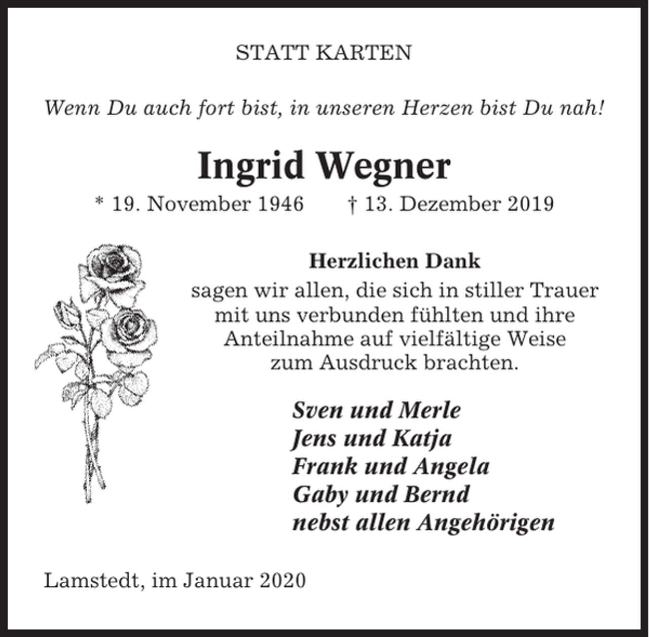 <p>STATT KARTEN<br />Wenn Du auch fort bist, in unseren Herzen bist Du nah!</p><p>Ingrid Wegner<br />* 19. November 1946</p><p>† 13. Dezember 2019</p><p>Herzlichen Dank<br />sagen wir allen, die sich in stiller Trauer<br />mit uns verbunden fühlten und ihre<br />Anteilnahme auf vielfältige Weise<br />zum Ausdruck brachten.</p><p>Sven und Merle<br />Jens und Katja<br />Frank und Angela<br />Gaby und Bernd<br />nebst allen Angehörigen<br />Lamstedt, im Januar 2020</p>