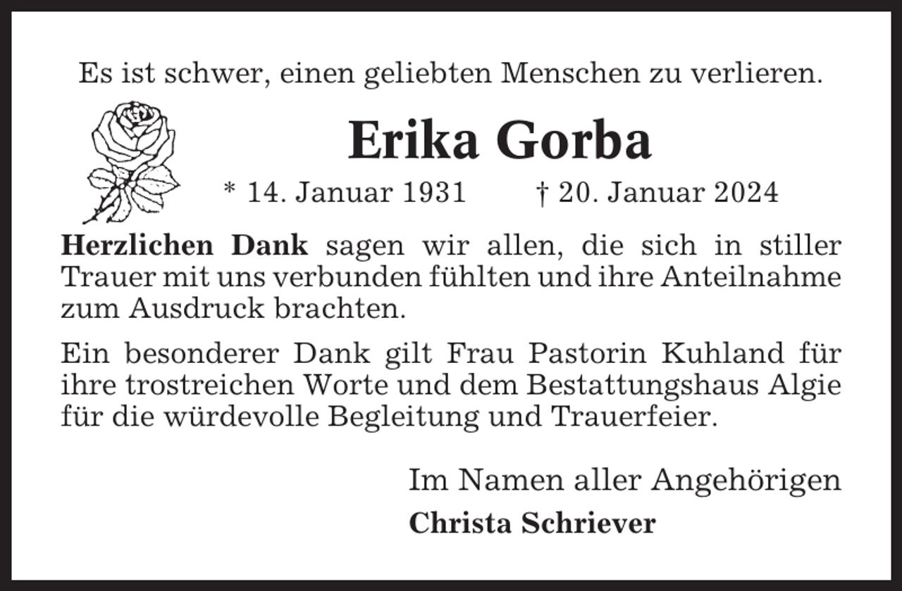 <p>Es ist schwer, einen geliebten Menschen zu verlieren.</p><p>Erika Gorba<br />* 14. Januar 1931</p><p>† 20. Januar 2024</p><p>Herzlichen Dank sagen wir allen, die sich in stiller<br />Trauer mit uns verbunden fühlten und ihre Anteilnahme<br />zum Ausdruck brachten.<br />Ein besonderer Dank gilt Frau Pastorin Kuhland für<br />ihre trostreichen Worte und dem Bestattungshaus Algie<br />für die würdevolle Begleitung und Trauerfeier.</p><p>Im Namen aller Angehörigen<br />Christa Schriever</p>