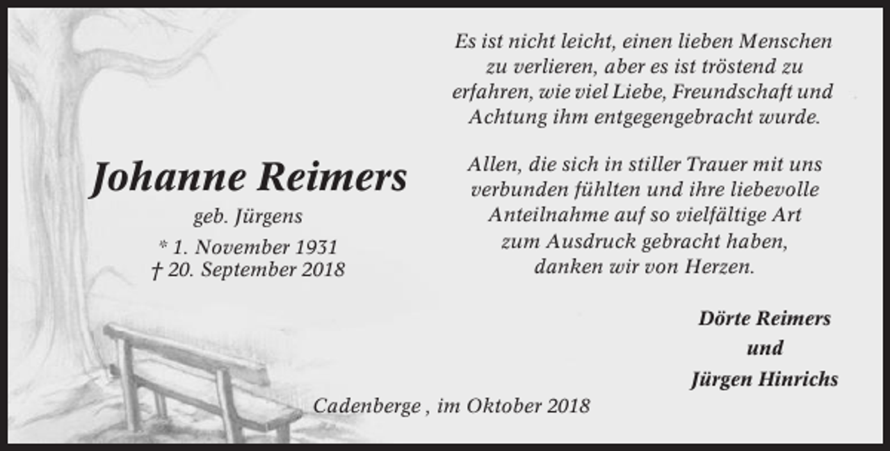 <p>Es ist nicht leicht, einen lieben Menschen<br />zu verlieren, aber es ist tröstend zu<br />erfahren, wie viel Liebe, Freundschaft und<br />Achtung ihm entgegengebracht wurde.</p><p>Johanne Reimers<br />geb. Jürgens<br />* 1. November 1931<br />† 20. September 2018</p><p>Allen, die sich in stiller Trauer mit uns<br />verbunden fühlten und ihre liebevolle<br />Anteilnahme auf so vielfältige Art<br />zum Ausdruck gebracht haben,<br />danken wir von Herzen.<br />Dörte Reimers<br />und<br />Jürgen Hinrichs</p><p>Cadenberge , im Oktober 2018</p>
