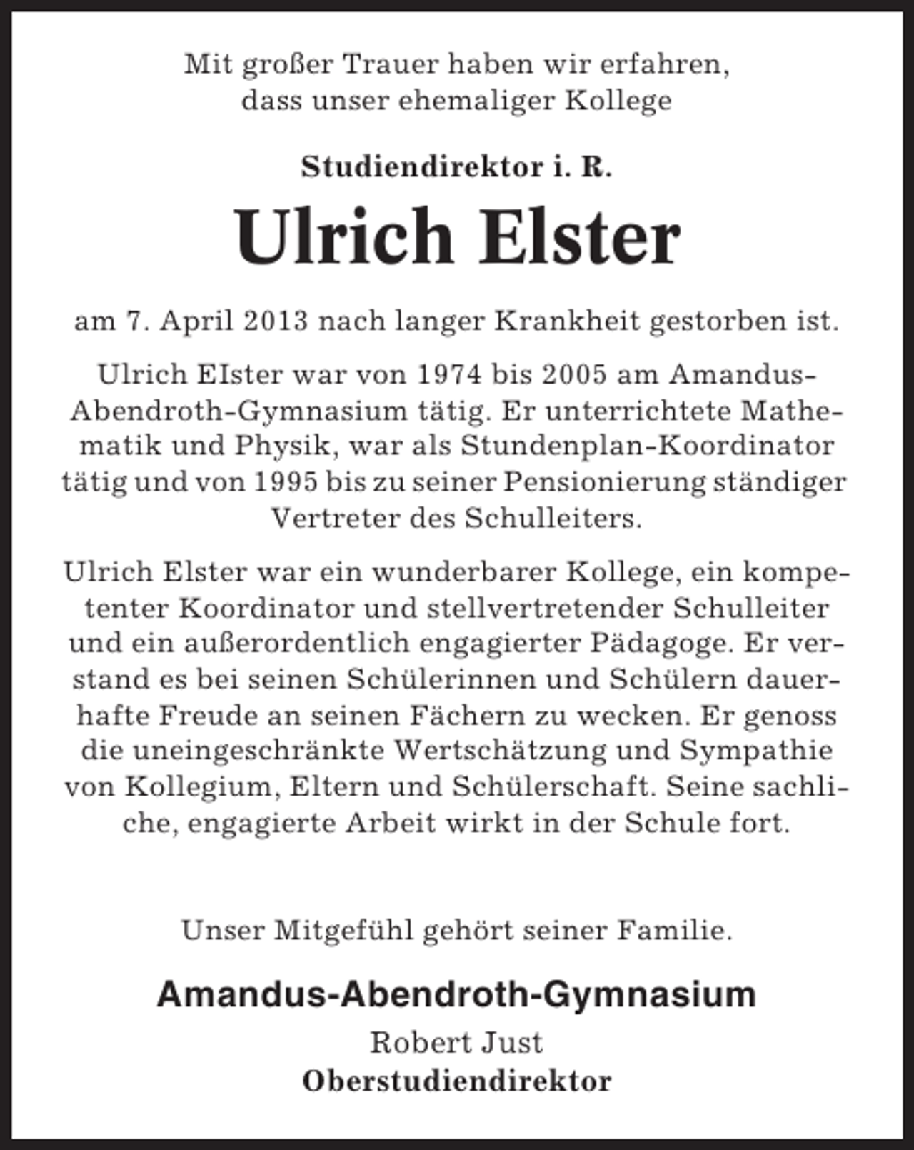 <p>Mit großer Trauer haben wir erfahren,<br />dass unser ehemaliger Kollege</p>
<p>Studiendirektor i. R.</p>
<p>Ulrich Elster<br />am 7. April 2013 nach langer Krankheit gestorben ist.<br />Ulrich EIster war von 1974 bis 2005 am AmandusAbendroth-Gymnasium tätig. Er unterrichtete Mathematik und Physik, war als Stundenplan-Koordinator<br />tätig und von 1995 bis zu seiner Pensionierung ständiger<br />Vertreter des Schulleiters.<br />Ulrich Elster war ein wunderbarer Kollege, ein kompetenter Koordinator und stellvertretender Schulleiter<br />und ein außerordentlich engagierter Pädagoge. Er verstand es bei seinen Schülerinnen und Schülern dauerhafte Freude an seinen Fächern zu wecken. Er genoss<br />die uneingeschränkte Wertschätzung und Sympathie<br />von Kollegium, Eltern und Schülerschaft. Seine sachliche, engagierte Arbeit wirkt in der Schule fort.</p>
<p>Unser Mitgefühl gehört seiner Familie.</p>
<p>Amandus-Abendroth-Gymnasium<br />Robert Just<br />Oberstudiendirektor</p>