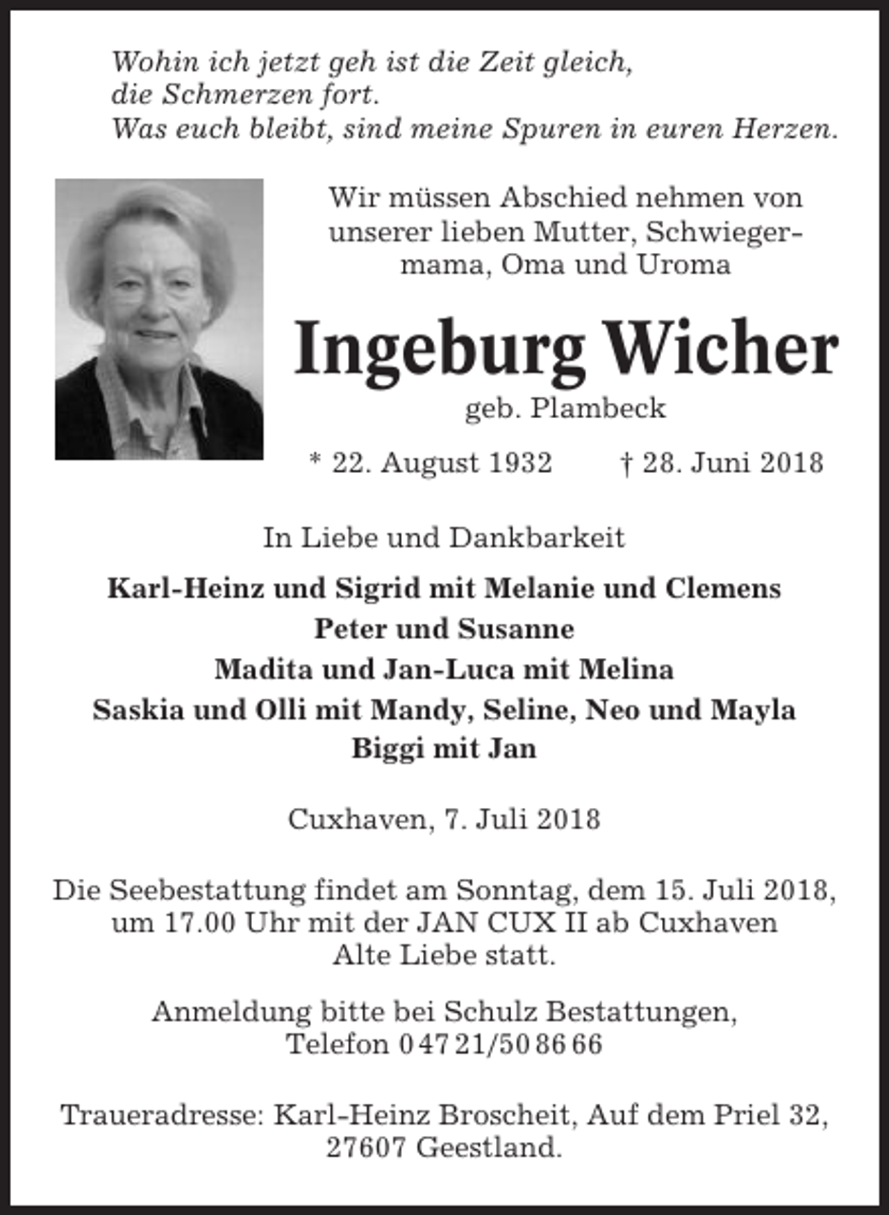 <p>Wohin ich jetzt geh ist die Zeit gleich,<br />die Schmerzen fort.<br />Was euch bleibt, sind meine Spuren in euren Herzen.<br />Wir müssen Abschied nehmen von<br />unserer lieben Mutter, Schwiegermama, Oma und Uroma</p><p>Ingeburg Wicher<br />geb. Plambeck<br />* 22. August 1932</p><p>† 28. Juni 2018</p><p>In Liebe und Dankbarkeit<br />Karl-Heinz und Sigrid mit Melanie und Clemens<br />Peter und Susanne<br />Madita und Jan-Luca mit Melina<br />Saskia und Olli mit Mandy, Seline, Neo und Mayla<br />Biggi mit Jan<br />Cuxhaven, 7. Juli 2018<br />Die Seebestattung findet am Sonntag, dem 15. Juli 2018,<br />um 17.00 Uhr mit der JAN CUX II ab Cuxhaven<br />Alte Liebe statt.<br />Anmeldung bitte bei Schulz Bestattungen,<br />Telefon 0 47 21/50 86<br />Traueradresse: Karl-Heinz Broscheit, Auf dem Priel 32,<br />27607 Geestland.</p>